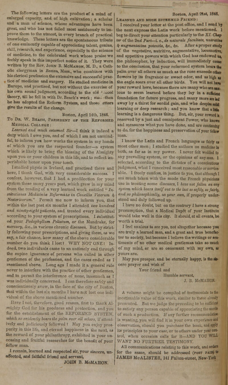 The following letter are the product ef a mind of enlarged capacity, and of high cultivation; a scholar and a man of science, whoso advantages have been great, and who has not failed most assiduously to im- prove them to the utmost, in every branch of practical knowledge. These letters are the spontaneous tribute of one eminently capable of appreciating talent, genius, skill, research, and experience, especially in the science of medicine, to the celebrated work whose praise we feebly speak in this imperfect notice of it They were written by the Rev. John B. McMahon, M. D., a Cath- olic clergyman in Boston, Mass., who combines with Ms clerical profession the extensive and successful prac- . tice of medicine and surgery. He studied medicine in Europe, and practised, but not without the exercise of hifl own sound judgment, according to the old ' ^ool theory, till he fell in with Dr. Beach's work; suiv ;fhen he has adopted the Reform System, and theao etterB give the results of the change. Boston, April 14th, 1846. To Dr. \V. Beach, President of the Reformed Medical College : Learned and muck esteemed. Sir—I think it indeed a duty which I owe you, and of which I am not unmind ful, to inform yon how works the system in my hands of which you are the respected founder—a system which is likely to bring the blessing of the Almighty upon you or your children in this life, and to reflect im- perishable honor upon your tomb. I Studied physic in Ireland, and practised there and here, I thank God, with very considerable success. I confess, however, that I had a predilection for your system these many years past, which grew in my mind from the reading of a very learned work entitled  In- stitutiones MedicinUt Reformats in Concilio Veterum t\ Neotcricorum. Permit me now to inform you, that within the last past six months I attended two hundred and ninety-eight patients, and treated every individual according to your system of prescriptions. I substitut- ed your Podophyllum Peltatum, or the Mandrake, for mercury, &c, in various chronic diseases. But by strict- ly following your prescriptions, and giving them, as we say, a fair chance, how many of the above considerable number do you think I lost? WHY NOT ONE ! In- deed, two individuals came to an untimely end through the supine ignorance of persons who called in other gentlemen of the profession, and the cases ended as I mentioned above. Long ago I made it a general rule never to interfere with the practice of other gentlemen, and to permit the interference of none, inasmuch as I was individually concerned. I can therefore safely and conscientiously avow, in the face of the city of Boston that within the last six months I have not lost one indi- vidual of the above mentioned number. Have I not, therefore, good reason, first to thank Al- mighty Cod for his goodness and protection, nnd you for tho establishment of the REFORMED SYSTEM, which so evidently bears the palm over all others, if attent- ively and judiciously followed i May you enjoy pros- perity in this life, and eternal happiness in the next, as the reward of your philanthropy, exhibited in your un- ceasing and fruitful researches for the benefit of your fellow man. I remain, learned and respected sir, your sincere, un- affected, and faithful friend and servant, JOHN B. McMAHON. Boston, April 21st, 1848. Learned and otch esteemed Friend: I received your letter at tho post office, and I send by the next express the Latin work before mentioned. 1 beg to direct your attention particularly to tho XI. Chap ttr of the 2nd Part—L e., de naturalc factdtau, nvxratita t\ augmentativa potentia, IfC., (fc. After a proper study of the vegetative, nutritive, augmentative, locomotive, and appetitive powers with which God has endowed m, the philosopher, by induction, will immediately coma to the conclusion, that your reformed system bears to* palm over all others as much as the rose exceeds outer flowers by its fragrance or sweet odor, and as high ti the eagle soars over all other birds. You will not hart your reward here, because there are many who are am. ious to seem learned before they lay in a sufficient foundation for future progress, and many more ire led away by a thirst for sordid gain, and who despise (olsj learning or deep research; and you know that a titat learning is a dangerous thing. But, sir, your reward it reserved by a just and omnipotent Power, who knowi and measures what you have done, and are continum; to do, for the happiness and preservation of your fellow man. I know tho Latin and French languages as fairly u most other men; I studied the authors on medicine in both, as far as in my power. I never felt wedded to any prevailing system, or the opinions of any man. 1 selected, according to the dictates of a conscientious judgment, what I conceived most reasonable or service- able. I freely confess, in justice to you, that although I am much taken with the mode the French physicians use in treating some diseases, I have not fallen en any system which bears itself out to lite last so safely, so fairly, and so philosophically, as your own, if properly under- stood and duly followed up. I have no doubt, but on the contrary I have a strong presumption, that a Medical Depot of your Institute would take well in this city. It should, at all events, be worth a trial. I feel anxious to see you, not altogether because you; arc truly a learned man, and a great and true benefac- tor to society, but because I believe the writings or sen- timents of no other medical gentleman take so much of my mind, or are so consonant with my own, u yours are. May you prosper, and be eternally happy, is the tt> cere prayer and wish of Your friend and Humble servant, J. 1). McMAHON. A volume might be compiled of testimonials to tho inestimable value of this work, similar to those already id. Kut we judge the preceding to be sufficient to satisly any person capable of appreciating the mcriB of such a production. If any further recommendation is wanting, you will find it in your own experience sad observation, should you purchase the book, and apply its principles to your case, or to other? under your con- trol, when occasion calls for it—AND YOU WILL WANT NO FURTHER TESTIMONY. All communications relating to this work, and order* for the same, should be addressed (post paid) w JAMES McALISTER, 141 Fulton-street, New-York