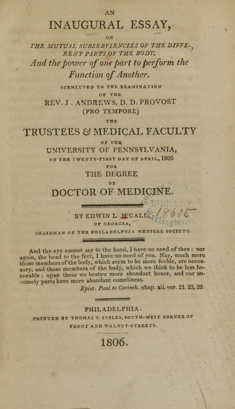 AN INAUGURAL ESSAY, on the mutual subserviencies of the diffe^ rent parts of the body, And the power of one part to perform the Function of Another. SUBMITTED TO THE EXAMINATION OF THE REV. J . ANDREWS, D. D. PROVOST (PRO TEMPORE) THE TRUSTEES fcf MEDICAL FACULTY OF THE UNIVERSITY OF PENNSYLVANIA, ON THE TWENTY-FIRST DAY OF APRIL, 1806- FOR THE DEGREE OF DOCTOR OF MEDICINE. ■■■■■■■■ I. n - BYEDWINL.^'CALL, OF GEORGIA, CHAIRMAN OF THE PHILADELPHIA MEDICAL SOCIETY. And the eye cannot say to the hand, I have no need of thee i nor attain, the head to the feet, I have no need of you. Nay, much more those'members of the body, which seem to be more feeble, are neces- sary, and those membersof the body, which we think to be less ho- norable ; upon these we bestow more abundant honor, and our un- comely parts have more abundant comeliness. Epist. Paul to Corinth, chap. xii. ver. 21.22, 23. PHILADELPHIA: PRINTED BY THOMAS T. STILES, SOUTH-WEST CORNER OF FRONT AND WALNUT-STREETS. 1806.