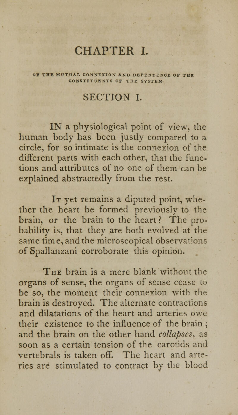CHAPTER L OF THE MUTUAL CONNEXION AND DEPENDENCE OF THE CONSTITUENTS OF THE SYSTEM. SECTION I. IN a physiological point of view, the human body has been justly compared to a circle, for so intimate is the connexion of the different parts with each other, that the func- tions and attributes of no one of them can be explained abstractedly from the rest. It yet remains a diputed point, whe- ther the heart be formed previously to the brain, or the brain to the heart ? The pro- bability is, that they are both evolved at the same time, and the microscopical observations of Spallanzani corroborate this opinion. The brain is a mere blank without the organs of sense, the organs of sense cease to be so, the moment their connexion with the brain is destroyed. The alternate contractions and dilatations of the heart and arteries owe their existence to the influence of the brain ; and the brain on the other hand collapses, as soon as a certain tension of the carotids and vertebrals is taken off. The heart and arte- ries are stimulated to contract by the blood