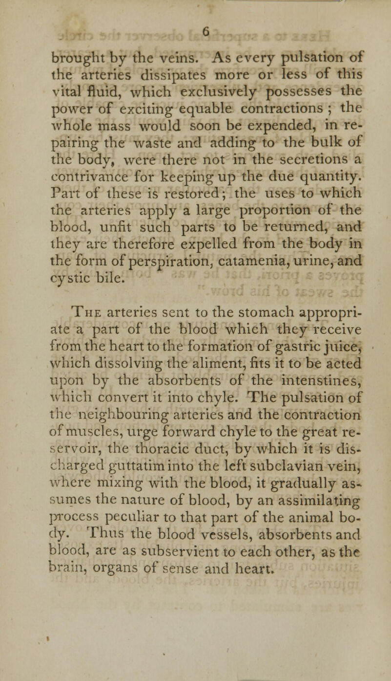 brought by the veins. As every pulsation of the arteries dissipates more or less of this vital fluid, which exclusively possesses the power of exciting equable contractions ; the whole mass would soon be expended, in re- pairing the waste and adding to the bulk of the body, were there not in the secretions a contrivance for keeping up the due quantity. Part of these is restored; the uses to which the arteries apply a large proportion of the blood, unfit such parts to be returned, and they are therefore expelled from the body in the form of perspiration, catamenia, urine, and cystic bile. The arteries sent to the stomach appropri- ate a part of the blood which they receive from the heart to the formation of gastric juice, which dissolving the aliment, fits it to be acted upon by the absorbents of the intenstines, which convert it into chyle. The pulsation of the neighbouring arteries and the contraction of muscles, urge forward chyle to the great re- servoir, the thoracic duct, by which it is dis- charged guttatiminto the left subclavian vein, where mixing with the blood, it gradually as- sumes the nature of blood, by an assimilating process peculiar to that part of the animal bo- dy. Thus the blood vessels, absorbents and blood, are as subservient to each other, as the brain, organs of sense and heart.