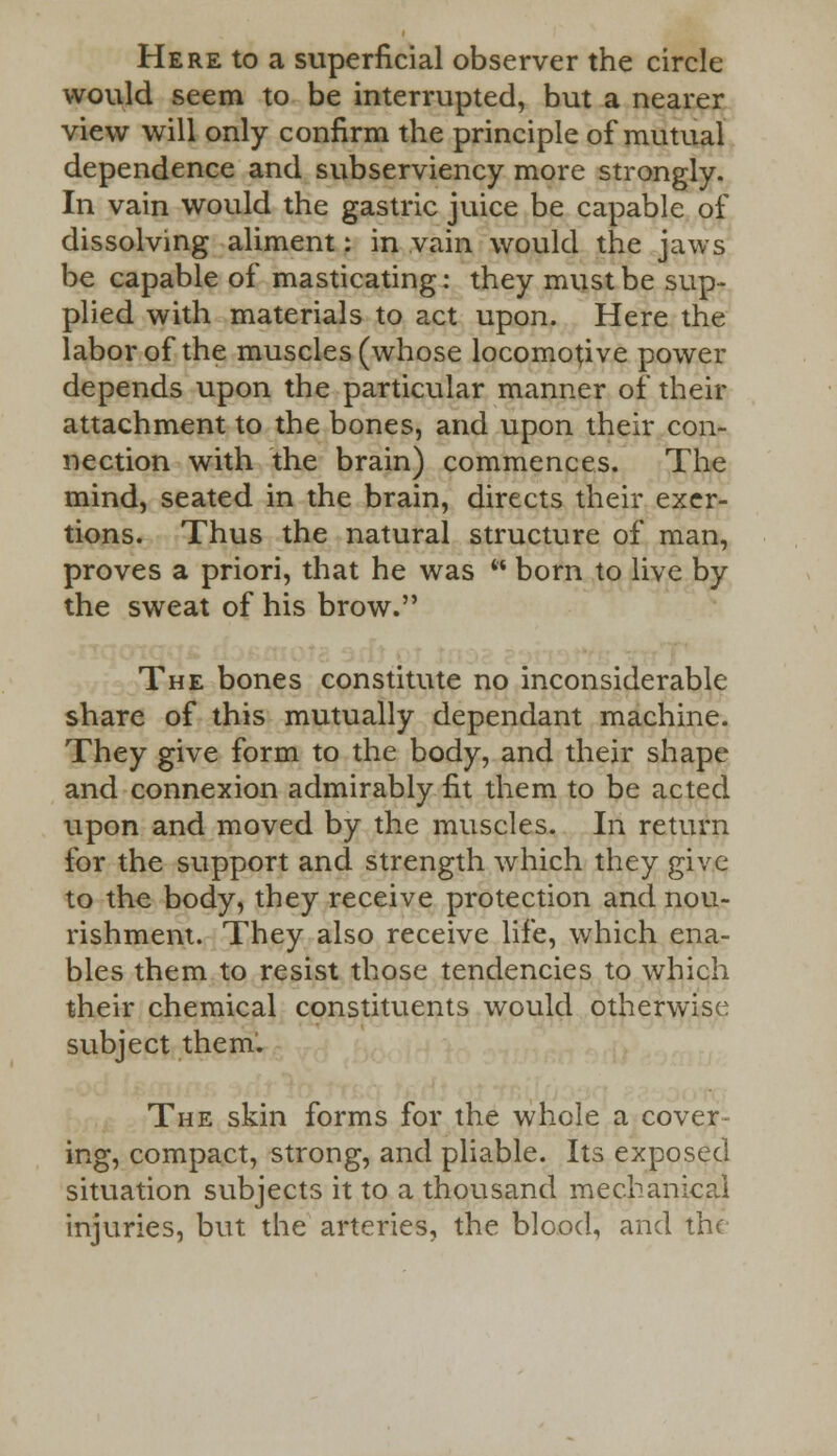 Here to a superficial observer the circle would seem to be interrupted, but a nearer view will only confirm the principle of mutual dependence and subserviency more strongly. In vain would the gastric juice be capable of dissolving aliment: in vain would the jaws be capable of masticating: they must be sup- plied with materials to act upon. Here the labor of the muscles (whose locomotive power depends upon the particular manner of their attachment to the bones, and upon their con- nection with the brain) commences. The mind, seated in the brain, directs their exer- tions. Thus the natural structure of man, proves a priori, that he was  born to live by the sweat of his brow. The bones constitute no inconsiderable share of this mutually dependant machine. They give form to the body, and their shape and connexion admirably fit them to be acted upon and moved by the muscles. In return for the support and strength which they give to the body, they receive protection and nou- rishment. They also receive life, which ena- bles them to resist those tendencies to which their chemical constituents would otherwise subject them'. The skin forms for the whole a cover ing, compact, strong, and pliable. Its exposed situation subjects it to a thousand mechanical injuries, but the arteries, the blood, and the