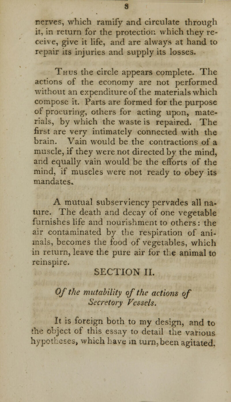 nerves, which ramify and circulate through it, in return for the protection which they re- ceive, give it life, and are always at hand to repair its injuries and supply its losses. Thus the circle appears complete. The actions of the economy are not performed without an expenditure of the materials which compose it. Parts are formed for the purpose of procuring, others for acting upon, mate- rials, by which the waste is repaired. The first are very intimately connected with the brain. Vain would be the contractions of a muscle, if they were not directed by the mind, and equally vain would be the efforts of the mind, if muscles were not ready to obey its mandates. A mutual subserviency pervades all na- ture. The death and decay of one vegetable furnishes life and nourishment to others: the air contaminated by the respiration of ani- mals, becomes the food of vegetables, which in return, leave the pure air for the animal to reinspire. SECTION II. Of the mutability of the actions of Secretory Vessels. It is foreign both to my design, and to the object of this essay to detail the various hypotheses, which have in turn, been agitated.