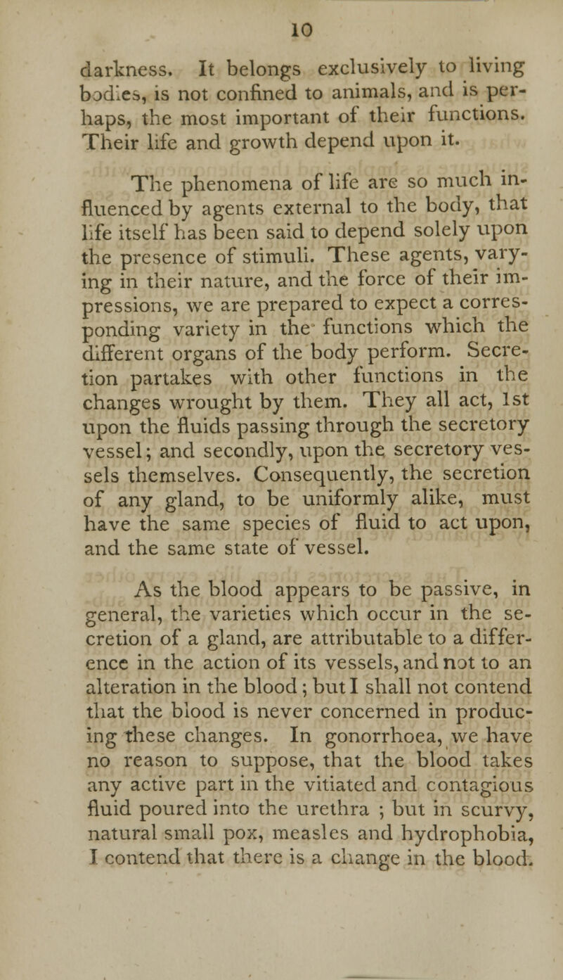 10 darkness. It belongs exclusively to living bodies, is not confined to animals, and is per- haps, the most important of their functions. Their life and growth depend upon it. The phenomena of life are so much in- fluenced by agents external to the body, that life itself has been said to depend solely upon the presence of stimuli. These agents, vary- ing in their nature, and the force of their im- pressions, we are prepared to expect a corres- ponding variety in the functions which the different organs of the body perform. Secre- tion partakes with other functions in the changes wrought by them. They all act, 1st upon the fluids passing through the secretory vessel; and secondly, upon the secretory ves- sels themselves. Consequently, the secretion of any gland, to be uniformly alike, must have the same species of fluid to act upon, and the same state of vessel. As the blood appears to be passive, in general, the varieties which occur in the se- cretion of a gland, are attributable to a differ- ence in the action of its vessels, and not to an alteration in the blood ; but I shall not contend that the blood is never concerned in produc- ing these changes. In gonorrhoea, we have no reason to suppose, that the blood takes any active part in the vitiated and contagious fluid poured into the urethra ; but in scurvy, natural small pox, measles and hydrophobia,