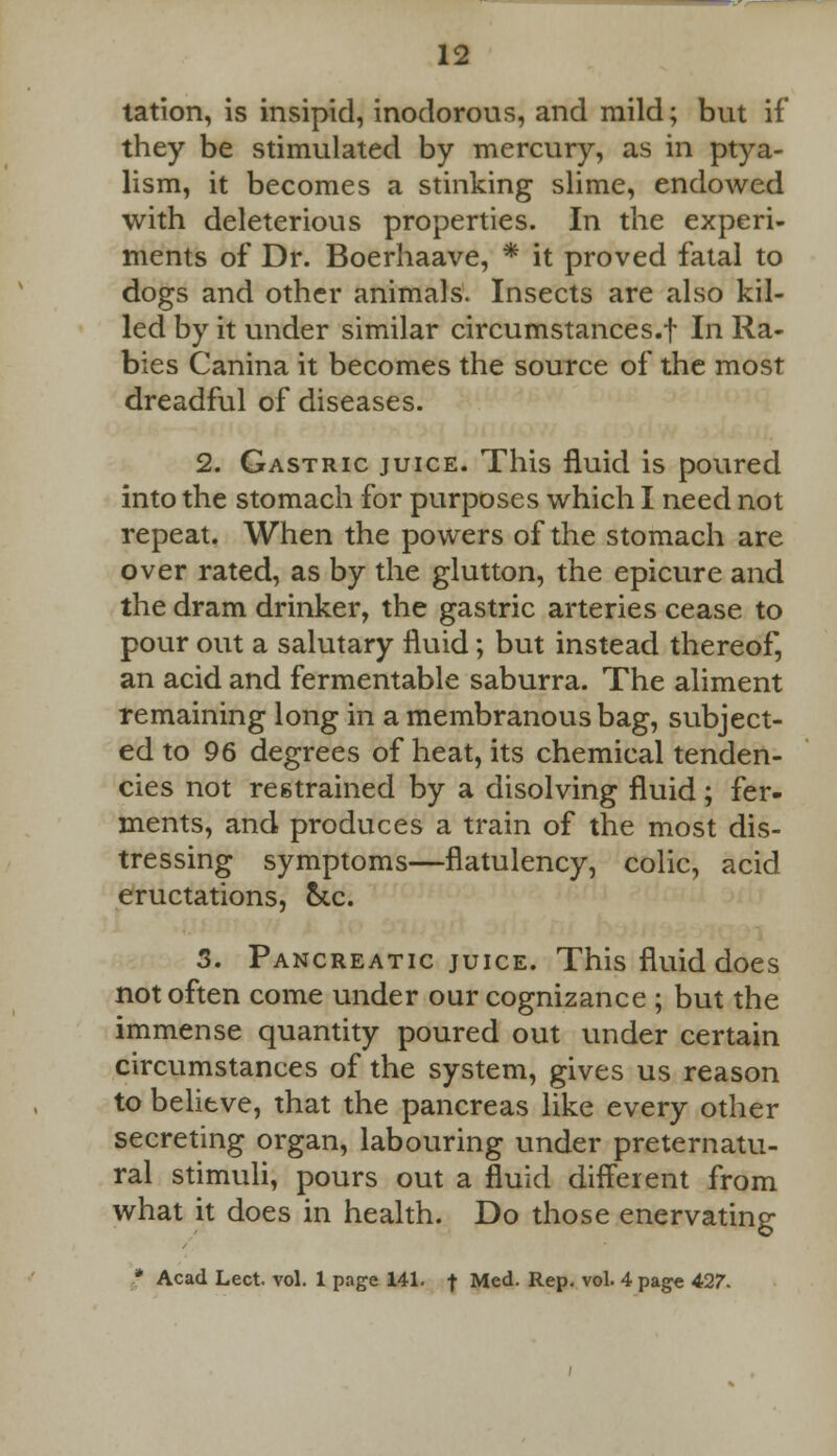 lation, is insipid, inodorous, and mild; but if they be stimulated by mercury, as in ptya- lism, it becomes a stinking slime, endowed with deleterious properties. In the experi- ments of Dr. Boerhaave, * it proved fatal to dogs and other animals. Insects are also kil- led by it under similar circumstances.! In Ra- bies Canina it becomes the source of the most dreadful of diseases. 2. Gastric juice. This fluid is poured into the stomach for purposes which I need not repeat. When the powers of the stomach are over rated, as by the glutton, the epicure and the dram drinker, the gastric arteries cease to pour out a salutary fluid; but instead thereof, an acid and fermentable saburra. The aliment remaining long in a membranous bag, subject- ed to 96 degrees of heat, its chemical tenden- cies not restrained by a disolving fluid; fer- ments, and produces a train of the most dis- tressing symptoms—flatulency, colic, acid eructations, &c. 3. Pancreatic juice. This fluid does not often come under our cognizance ; but the immense quantity poured out under certain circumstances of the system, gives us reason to believe, that the pancreas like every other secreting organ, labouring under preternatu- ral stimuli, pours out a fluid different from what it does in health. Do those enervating * Acad Lect. vol. 1 page 141. f Med. Rep. vol. 4 page 427.