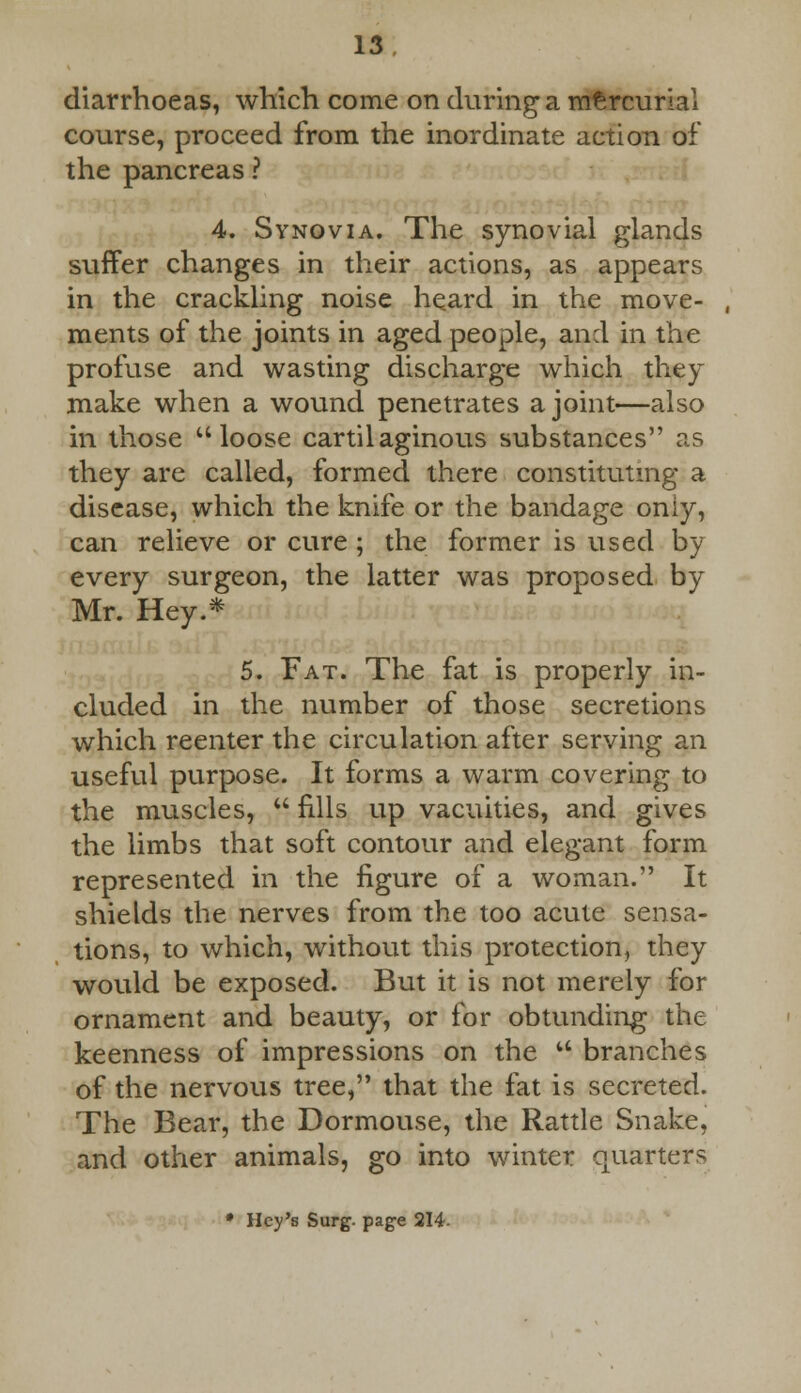 diarrhoeas, which come on during a mercurial course, proceed from the inordinate action of the pancreas ? 4. Synovia. The synovial glands suffer changes in their actions, as appears in the crackling noise heard in the move- , ments of the joints in aged people, and in the profuse and wasting discharge which they make when a wound penetrates a joint—also in those loose cartilaginous substances as they are called, formed there constituting a disease, which the knife or the bandage oniy, can relieve or cure ; the former is used by every surgeon, the latter was proposed by Mr. Hey.* 5. Fat. The fat is properly in- cluded in the number of those secretions which reenter the circulation after serving an useful purpose. It forms a warm covering to the muscles,  nils up vacuities, and gives the limbs that soft contour and elegant form represented in the figure of a woman. It shields the nerves from the too acute sensa- tions, to which, without this protection, they would be exposed. But it is not merely for ornament and beauty, or for obtunding the keenness of impressions on the u branches of the nervous tree, that the fat is secreted. The Bear, the Dormouse, the Rattle Snake, and other animals, go into winter quarters * Hey's Surg, page 214.