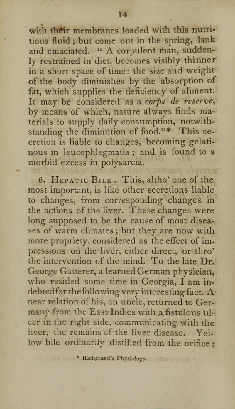 with their membranes loaded with this nutri- tious fluid ; but come out in the spring, lank and emaciated.  A corpulent man, sudden- ly restrained in diet, becomes visibly thinner in a short space of time: the size and weight of the body diminishes by the absorption of fat, which supplies the deficiency of aliment. It may be considered as a corps tie reserve, by means of which, nature always finds ma- terials to supply daily consumption, notwith- standing the diminution of food.* This se- cretion is liable to changes, becoming gelati- nous in leucophlegmatia ; and is found to a morbid excess in polysarcia. 6. Hepatic Bile . This, altho' one of the most important, is like other secretions liable to changes, from corresponding changes in the actions of the liver. These changes were long supposed to be the cause of most disea- ses of warm climates; but they are now with more propriety, considered as the effect of im- pressions on the liver, either direct, or thro' the intervention of the mind. To the late Dr. George Gatterer, a learned German physician, who resided some time in Georgia, I am in- debtedfor thefollowing very interesting fact. A near relation of his, an uncle, returned to Ger- many from the East Indies with .a.fistulous ul- cer in the right side, communicating with the liver, the remains of the liver disease. Yel- low bile ordinarily distilled from the orifice ; * Richerand's Phvsioloarv.