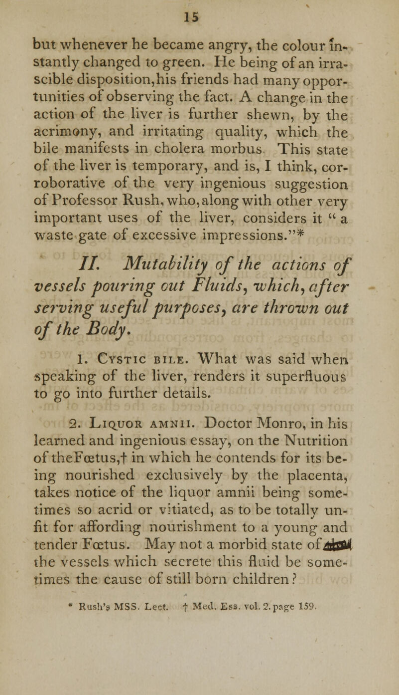 but whenever he became angry, the colour in- stantly changed to green. He being of an irra- scible disposition,his friends had many oppor- tunities of observing the fact. A change in the action of the liver is further shewn, by the acrimony, and irritating quality, which the bile manifests in cholera morbus This state of the liver is temporary, and is, I think, cor- roborative of the very ingenious suggestion of Professor Rush, who, along with other very important uses of the liver, considers it  a waste gate of excessive impressions.* //. Mutability of the actions of vessels pouring out Fluids, which, after serving useful purposes, are thrown out of the Body. 1. Cystic bile. What was said when speaking of the liver, renders it superfluous to go into further details. 2. Liquor amnii. Doctor Monro, in his learned and ingenious essay, on the Nutrition of theFoetus,f in which he contends for its be- ing nourished exclusively by the placenta, takes notice of the liquor amnii being some- times so acrid or vitiated, as to be totally un- fit for affordiig nourishment to a young and tender Foetus. May not a morbid state ottjt&k the vessels which secrete this fluid be some- times the cause of still born children ? * Rush's MSS. Lect. f Med. Ess. vol. 2. page 159.