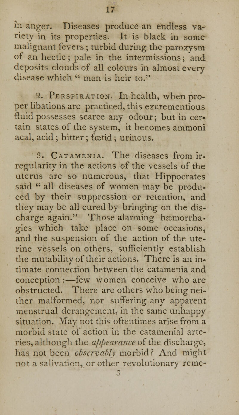 in anger. Diseases produce an endless va- riety in its properties. It is black in some malignant fevers ; turbid during the paroxysm of an hectic; pale in the intermissions; and deposits clouds of all colours in almost every disease which  man is heir to. 2. Perspiration. In health, when pro- per libations are practiced, this excrementious fluid possesses scarce any odour; but in cer* tain states of the system, it becomes ammoni acal, acid ; bitter; foetid; urinous. 3. Catamenia. The diseases from ir- regularity in the actions of the vessels of the uterus are so numerous, that Hippocrates said  all diseases of women may be produ- ced by their suppression or retention, and they may be all cured by bringing on the dis- charge again. Those alarming hsemorrha- gies which take place on some occasions, and the suspension of the action of the ute- rine vessels on others, sufficiently establish the mutability of their actions. There is an in- timate connection between the catamenia and conception :—few women conceive who are obstructed. There are others who being nei- ther malformed, nor suffering any apparent menstrual derangement, in the same unhappy situation. May not this oftentimes arise from a morbid state of action in the catamenial arte- ries, although the appearance ofthe discharge, has not been observably morbid ? And might not a salivation, or other revolutionary reme-