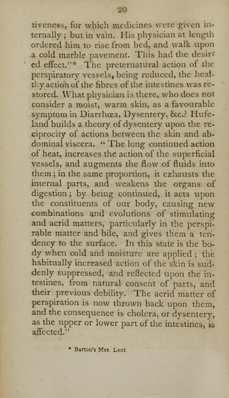 tiveness, for which medicines were given in- ternally ; but in vain. His physician at length ordered him to rise from bed, and walk upon a cold marble pavement. This had the desir- ed effect.* The preternatural action of the perspiratory vessels, being reduced, the heal- thy action of the fibres of the intestines was re- stored. What physician is there, who does not consider a moist, warm skin, as a favourable symptom in Diarrhoea, Dysentery, &c.? Hufe- land builds a theory of dysentery upon the re- ciprocity of actions between the skin and ab- dominal viscera.  The long continued action of heat, increases the action of the superficial vessels, and augments the flow of fluids into them ; in the same proportion, it exhausts the internal parts, and weakens the organs of digestion; by being continued, it acts upon the constituents of our body, causing new combinations and evolutions of stimulating and acrid matters, particularly in the perspi- rable matter and bile, and gives them a ten- dency to the surface. In this state is the bo- dy when cold and moisture are applied ; the habitually increased action of the skin is sud- denly suppressed, and reflected upon the in- testines, from natural consent of parts, and their previous debility. The acrid matter of perspiration is now thrown back upon them, and the consequence is cholera, or dysentery, as the upper or lower part of the intestines, is affected. • Barton's Mss. Lcct