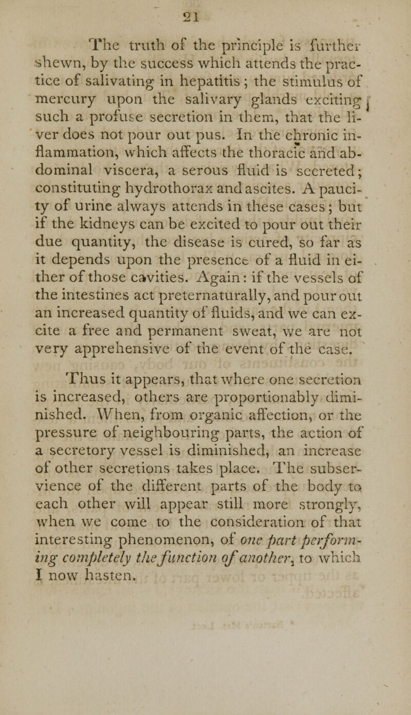 The truth of the principle is further shewn, by the success which attends the prac- tice of salivating in hepatitis ; the stimulus of mercury upon the salivary glands exciting such a profuse secretion in them, that the li- ver does not pour out pus. In the chronic in- flammation, which affects the thoracic and ab- dominal viscera, a serous fluid is secreted; constituting hydrothorax and ascites. A pauci- ty of urine always attends in these cases ; but if the kidneys can be excited to pour out their due quantity, the disease is cured, so far as it depends upon the presence of a fluid in ei- ther of those cavities. Again: if the vessels of the intestines act preternaturally, and pour out an increased quantity of fluids, and we can ex- cite a free and permanent sweat, we are not very apprehensive of the event of the case. Thus it appears, that where one secretion is increased, others are proportionably dimi- nished. When, from organic affection, or the pressure of neighbouring parts, the action of a secretory vessel is diminished, an increase of other secretions takes place. The subser- vience of the different parts of the body to each other will appear still more strongly, when we come to the consideration of that interesting phenomenon, o£ one part perform- ing completely the function of another^ to which I now hasten.