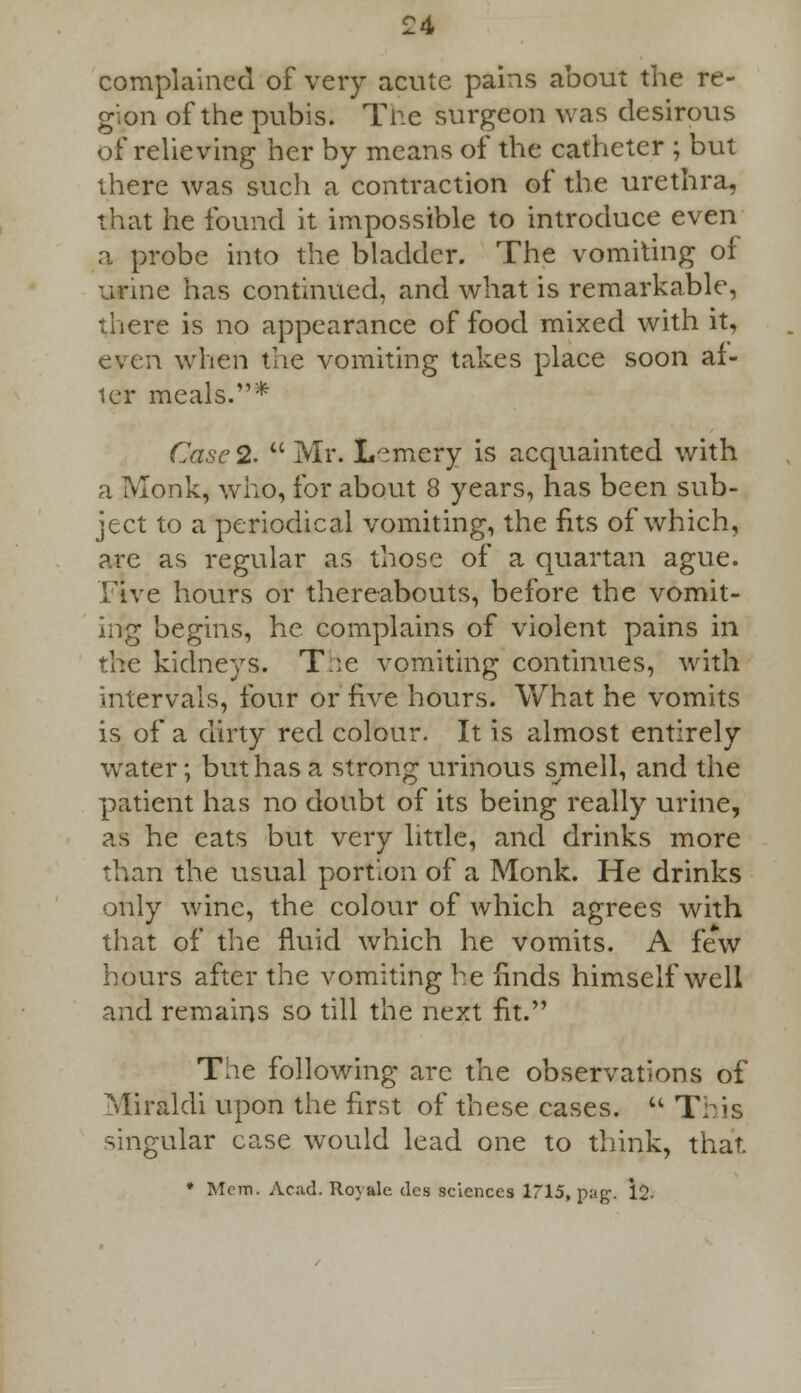complained of very acute pains about the re- gion of the pubis. The surgeon was desirous of relieving her by means of the catheter ; but there was such a contraction of the urethra, that he found it impossible to introduce even a probe into the bladder. The vomiting of urine has continued, and what is remarkable, there is no appearance of food mixed with it, even when the vomiting takes place soon af- ter meals.* Case 2.  Mr. L~mery is acquainted with a Monk, who, for about 8 years, has been sub- ject to a periodical vomiting, the fits of which, are as regular as those of a quartan ague. Five hours or thereabouts, before the vomit- ing begins, he complains of violent pains in the kidneys. T:e vomiting continues, with intervals, four or five hours. What he vomits is of a dirty red colour. It is almost entirely water; but has a strong urinous smell, and the patient has no doubt of its being really urine, as he eats but very little, and drinks more than the usual portion of a Monk. He drinks only wine, the colour of which agrees with that of the fluid which he vomits. A few hours after the vomiting he finds himself well and remains so till the next fit. Tlie following arc the observations of Miraldi upon the first of these cases.  T:^is singular case would lead one to think, that. * Mem. Acad. Rovale des sciences 1715, nag. 12-