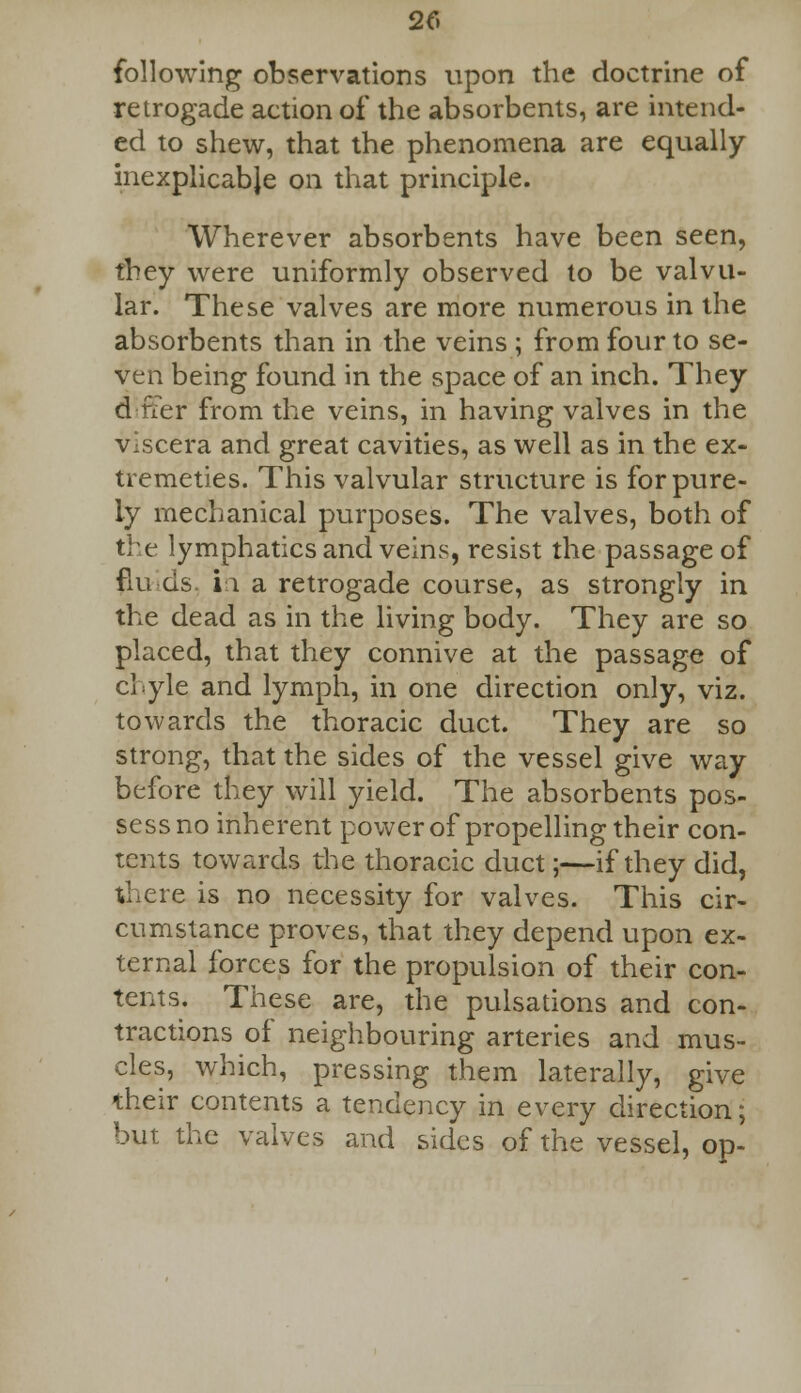 2f. following observations upon the doctrine of retrogade action of the absorbents, are intend- ed to shew, that the phenomena are equally inexplicabje on that principle. Wherever absorbents have been seen, they were uniformly observed to be valvu- lar. These valves are more numerous in the absorbents than in the veins ; from four to se- ven being found in the space of an inch. They differ from the veins, in having valves in the viscera and great cavities, as well as in the ex- tremeties. This valvular structure is for pure- ly mechanical purposes. The valves, both of the lymphatics and veins, resist the passage of fluids, in a retrogade course, as strongly in the dead as in the living body. They are so placed, that they connive at the passage of chyle and lymph, in one direction only, viz. towards the thoracic duct. They are so strong, that the sides of the vessel give way before they will yield. The absorbents pos- sess no inherent power of propelling their con- tents towards the thoracic duct;—if they did, there is no necessity for valves. This cir- cumstance proves, that they depend upon ex- ternal forces for the propulsion of their con- tents. These are, the pulsations and con- tractions of neighbouring arteries and mus- cles, which, pressing them laterally, give their contents a tendency in every direction; but the valves and sides of the vessel, op-