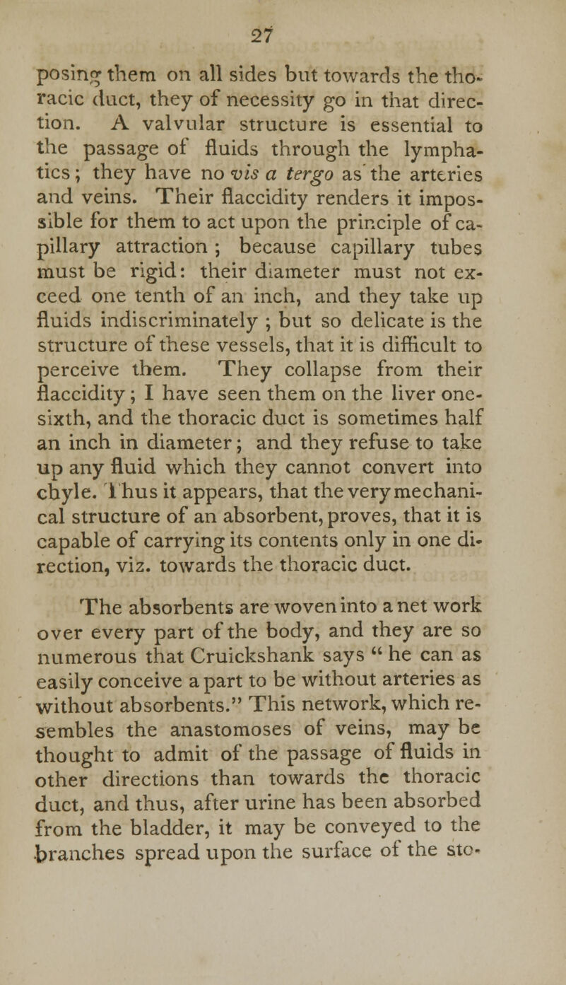 posing them on all sides but towards the tho- racic duct, they of necessity go in that direc- tion. A valvular structure is essential to the passage of fluids through the lympha- tics ; they have no vis a tergo as the arteries and veins. Their flaccidity renders it impos- sible for them to act upon the principle of ca- pillary attraction ; because capillary tubes must be rigid: their diameter must not ex- ceed one tenth of an inch, and they take up fluids indiscriminately ; but so delicate is the structure of these vessels, that it is diflicult to perceive them. They collapse from their flaccidity; I have seen them on the liver one- sixth, and the thoracic duct is sometimes half an inch in diameter; and they refuse to take up any fluid which they cannot convert into chyle. Thus it appears, that the very mechani- cal structure of an absorbent, proves, that it is capable of carrying its contents only in one di- rection, viz. towards the thoracic duct. The absorbents are woven into a net work over every part of the body, and they are so numerous that Cruickshank says  he can as easily conceive apart to be without arteries as without absorbents. This network, which re- sembles the anastomoses of veins, may be thought to admit of the passage of fluids in other directions than towards the thoracic duct, and thus, after urine has been absorbed from the bladder, it may be conveyed to the branches spread upon the surface of the sto-