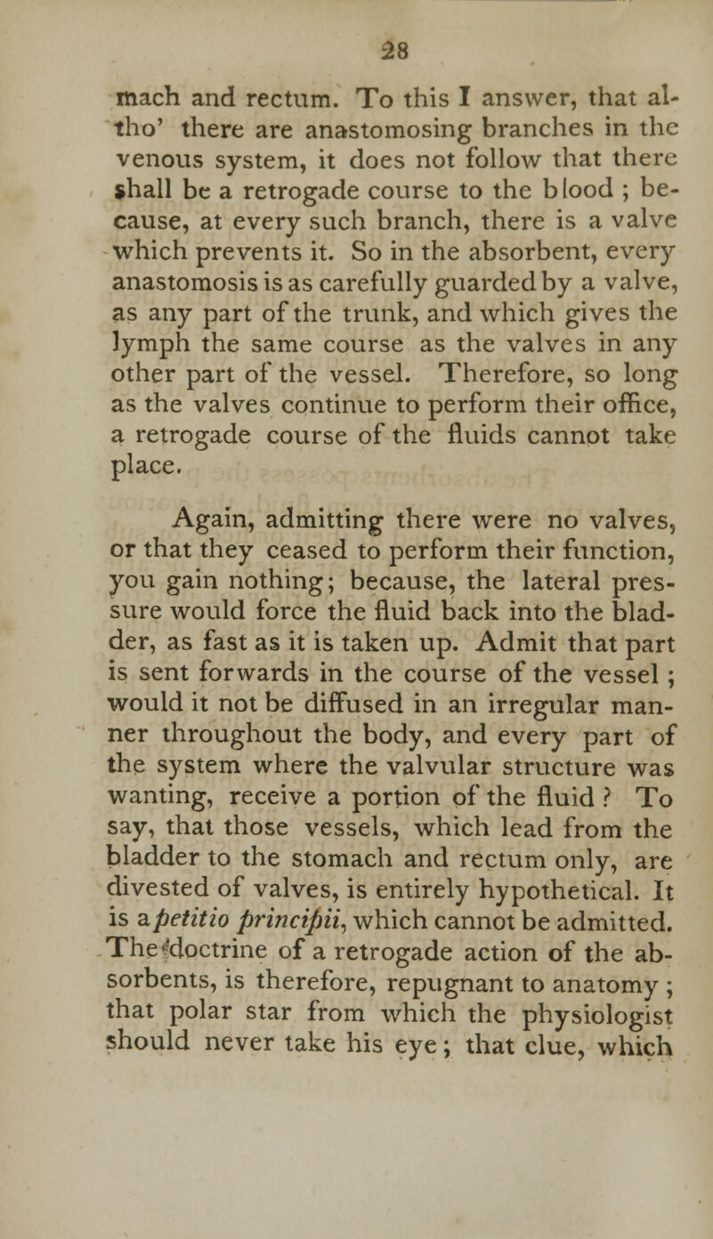 mach and rectum. To this I answer, that al- tho' there are anastomosing branches in the venous system, it does not follow that there shall be a retrogade course to the b lood ; be- cause, at every such branch, there is a valve which prevents it. So in the absorbent, every anastomosis is as carefully guarded by a valve, as any part of the trunk, and which gives the lymph the same course as the valves in any other part of the vessel. Therefore, so long as the valves continue to perform their office, a retrogade course of the fluids cannot take place. Again, admitting there were no valves, or that they ceased to perform their function, you gain nothing; because, the lateral pres- sure would force the fluid back into the blad- der, as fast as it is taken up. Admit that part is sent forwards in the course of the vessel; would it not be diffused in an irregular man- ner throughout the body, and every part of the system where the valvular structure was wanting, receive a portion of the fluid ? To say, that those vessels, which lead from the bladder to the stomach and rectum only, are divested of valves, is entirely hypothetical. It is SLpetitio principii, which cannot be admitted. TheMoctrine of a retrogade action of the ab- sorbents, is therefore, repugnant to anatomy ; that polar star from which the physiologist should never take his eye; that clue, which