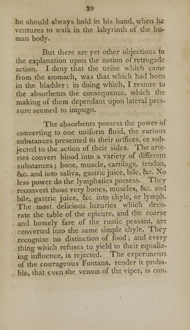 he should always hold in his hand, when lie ventures to walk in the labyrinth of the hu- man body. But there are yet other objections to the explanation upon the notion of retrogade action. I deny that the urine which came from the stomach, was that which had been in the bladder: in doing which, I restore to the absorbents the consequence, which the making of them dependant upon lateral pres- sure seemed to impugn. The absorbents possess the power of converting to one uniform fluid, the various substances presented to their orifices, or sub- jected to the action of their sides. The arte- ries convert blood into a variety of different substances; bone, muscle, cartilage, tendon, &c. and into saliva, gastric juice, bile, &c. No less power do the lymphatics possess. They reconvert those very bones, muscles, &c. and bile, gastric juice, &c into chyle, or lymph. The most delicious luxuries which deco- rate the table of the epicure, and the coarse and homely fare of the rustic peasant, are converted into the same simple chyle. They recognize no distinction of food; and every thing which refuses to yield to their equaliz- ing influence, is rejected. The experiments of the courageous Fontana, render it proba- ble, that even the venom of the viper, is con.