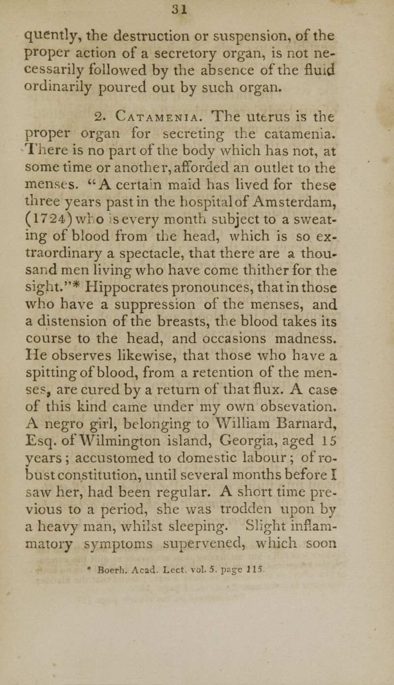 quently, the destruction or suspension, of the proper action of a secretory organ, is not ne- cessarily followed by the absence of the fluid ordinarily poured out by such organ. 2. Catamenia. The uterus is the proper organ for secreting the catamenia. There is no part of the body which has not, at some time or another, afforded an outlet to the menses. A certa;n maid has lived for these three years past in the hospital of Amsterdam, (1724) wro severy month subject to a sweat- ing of blood from the head, which is so ex- traordinary a spectacle, that there are a thou- sand men living who have come thither for the sight.* Hippocrates pronounces, that in those who have a suppression of the menses, and a distension of the breasts, the blood takes its course to the head, and occasions madness. He observes likewise, that those who have a spitting of blood, from a retention of the men- ses, are cured by a return of that flux. A case of this kind came under my own obsevation. A negro girl, belonging to William Barnard, Esq. of Wilmington island, Georgia, aged 15 years; accustomed to domestic labour; of ro- bust constitution, until several months before I saw her, had been regular. A short time pre- vious to a period, she was trodden upon by a heavy man, whilst sleeping. Slight inflam- matory symptoms supervened, which soon