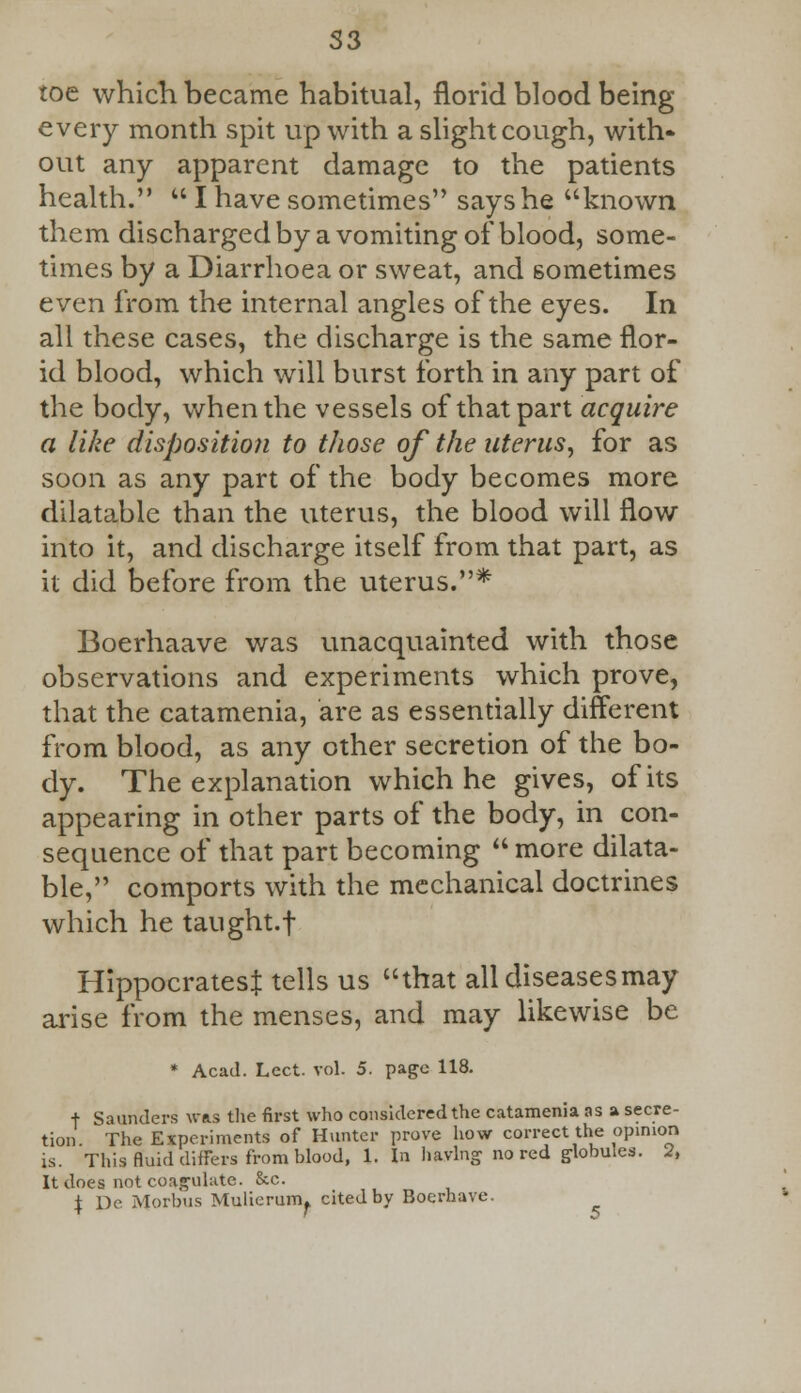 S3 toe which became habitual, florid blood being every month spit up with a slight cough, with- out any apparent damage to the patients health.  I have sometimes says he known them discharged by a vomiting of blood, some- times by a Diarrhoea or sweat, and sometimes even from the internal angles of the eyes. In all these cases, the discharge is the same flor- id blood, which will burst forth in any part of the body, when the vessels of that part acquire a like disposition to those of the uterus, for as soon as any part of the body becomes more dilatable than the uterus, the blood will flow into it, and discharge itself from that part, as it did before from the uterus.* Boerhaave was unacquainted with those observations and experiments which prove, that the catamenia, are as essentially different from blood, as any other secretion of the bo- dy. The explanation which he gives, of its appearing in other parts of the body, in con- sequence of that part becoming  more dilata- ble, comports with the mechanical doctrines which he taught.f Hippocrates! tells us that all diseases may arise from the menses, and may likewise be * Acad. Lect. vol. 5. page 118. + Saunders was the first who considered the catamenia as a secre- tion The Experiments of Hunter prove how correct the opinion is. This fluid differs from blood, 1. In having no red globules. 2, It does not coagulate. &c. \ De Morbus Mulierum. cited by Boerhave.
