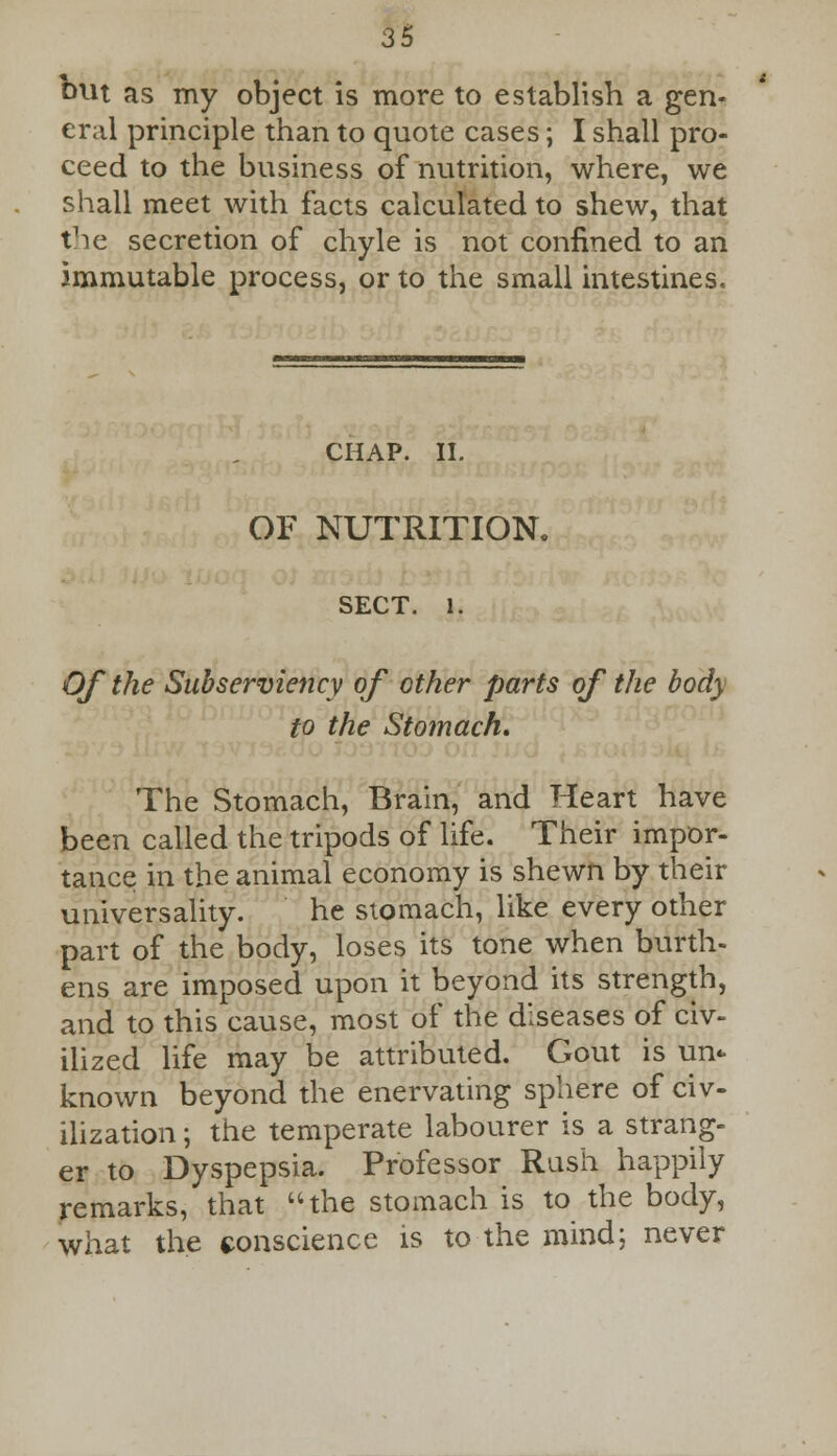 out as my object is more to establish a gen- eral principle than to quote cases; I shall pro- ceed to the business of nutrition, where, we shall meet with facts calculated to shew, that the secretion of chyle is not confined to an immutable process, or to the small intestines. CHAP. IL OF NUTRITION. SECT. l. Of the Subserviency of other parts of the body to the Stomach. The Stomach, Brain, and Heart have been called the tripods of life. Their impor- tance in the animal economy is shewn by their universality. he stomach, like every other part of the body, loses its tone when burth- ens are imposed upon it beyond its strength, and to this cause, most of the diseases of civ- ilized life may be attributed. Gout is un- known beyond the enervating sphere of civ- ilization ; the temperate labourer is a strang- er to Dyspepsia. Professor Rush happily remarks, that the stomach is to the body, what the conscience is to the mind; never
