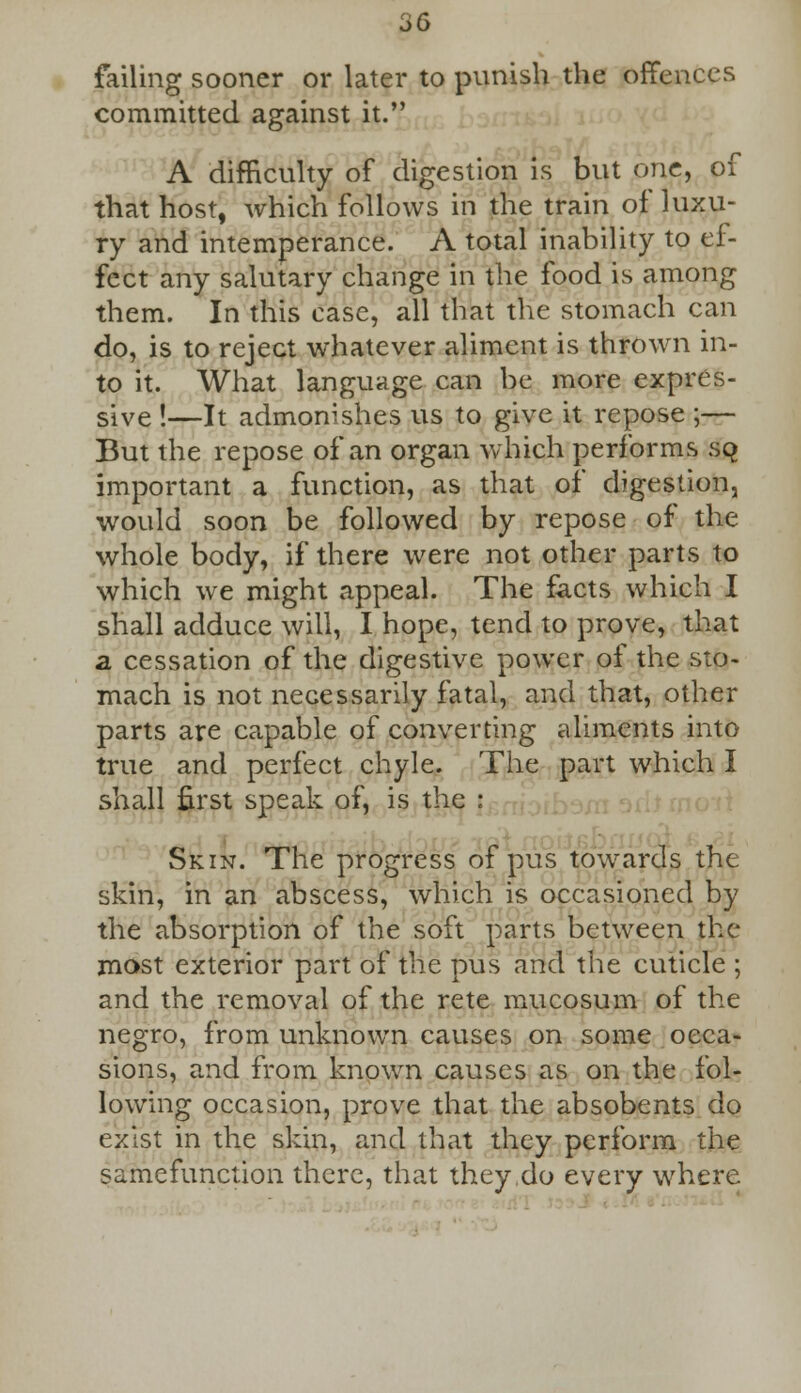 failing sooner or later to punish the offences committed against it. A difficulty of digestion is but one, of that host, which follows in the train of luxu- ry and intemperance. A total inability to ef- fect any salutary change in the food is among them. In this case, all that the stomach can do, is to reject whatever aliment is thrown in- to it. What language can be more expres- sive !—It admonishes us to give it repose ;— But the repose of an organ which performs sq important a function, as that of digestion, would soon be followed by repose of the whole body, if there were not other parts to which we might appeal. The facts which I shall adduce will, I hope, tend to prove, that a cessation of the digestive power of the sto- mach is not necessarily fatal, and that, other parts are capable of converting aliments into true and perfect chyle. The part which I shall first speak of, is Skin. The progress of pus towards the skin, in an abscess, which is occasioned by the absorption of the soft parts between the most exterior part of the pus and the cuticle ; and the removal of the rete mucosum of the negro, from unknown causes on some occa- sions, and from known causes as on the fol- lowing occasion, prove that the absobents do exist in the skin, and that they perform the samefunction there, that they,do every where
