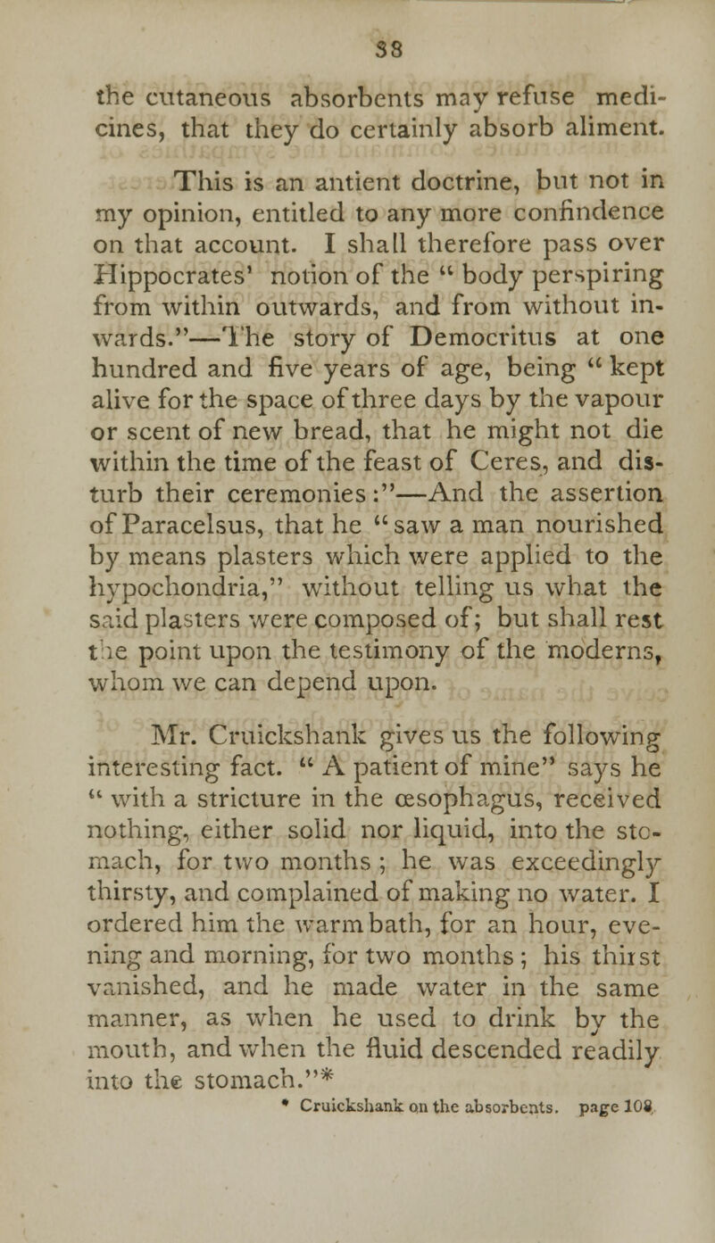 the cutaneous absorbents may refuse medi- cines, that they do certainly absorb aliment. This is an antient doctrine, but not in my opinion, entitled to any more confindence on that account. I shall therefore pass over Hippocrates' notion of the  body perspiring from within outwards, and from without in- wards.—The story of Democritus at one hundred and five years of age, being u kept alive for the space of three days by the vapour or scent of new bread, that he might not die within the time of the feast of Ceres, and dis- turb their ceremonies:—And the assertion of Paracelsus, that he saw a man nourished by means plasters which were applied to the hypochondria, without telling us what the sr.id plasters were composed of; but shall rest the point upon the testimony of the moderns, whom we can depend upon. Mr. Cruickshank gives us the following interesting fact.  A patient of mine says he  with a stricture in the oesophagus, received nothing, either solid nor liquid, into the sto- mach, for two months ; he was exceedingly thirsty, and complained of making no water. I ordered him the warm bath, for an hour, eve- ning and morning, for two months ; his thirst vanished, and he made water in the same manner, as when he used to drink by the mouth, and when the fluid descended readily into the stomach.* • Cruickshank on the absorbents, page 108,