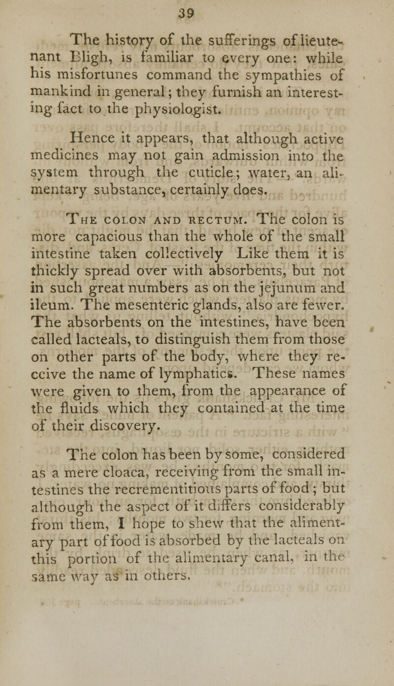 The history of the sufferings of lieute- nant Lligh, is familiar to every one: while his misfortunes command the sympathies of mankind in general; they furnish an interest- ing fact to the physiologist. TT lilt- Hence it appears, that although active medicines may not gain admission into the system through the cuticle; water, an ali- mentary substance, certainly does. The colon and rectum. The colon is more capacious than the whole of the small intestine taken collectively Like them it is thickly spread over with absorbents, but not in such great numbers as on the jejunum and ileum. The mesenteric glands, also are fewer. The absorbents on the intestines, have been called lacteals, to distinguish them from those on other parts of the body, where they re- ceive the name of lymphatics. These names were given to them, from the appearance of the fluids which they contained at the time of their discovery. The colon has been by some, considered as a mere cloaca, receiving from the small in- testines the recrementitious parts of food ; but although the aspect of it differs considerably from them, I hope to shew that the aliment- ary part of food is absorbed by the lacteals on this portion of the alimentary canal, in the same way as in others.
