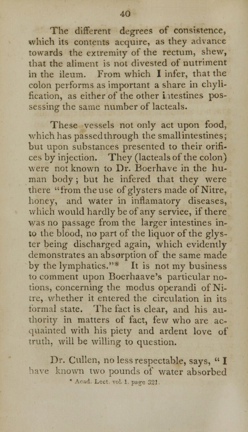 The different degrees of consistence, which its contents acquire, as they advance towards the extremity of the rectum, shew, that the aliment is not divested of nutriment in the ileum. From which I infer, that the colon performs as important a share in chyli- fication, as either of the other i itestines pos- sessing the same number of lacteals. These vessels not only act upon food, which has passed through the small intestines; but upon substances presented to their orifi- ces by injection. They (lacteals of the colon) were not known to Dr. Boerhave in the hu- man body ; but he infered that they were there fromtheuse of glysters made of Nitre, honey, and water in inflamatory diseases, which would hardly be of any service, if there was no passage from the larger intestines in- to the blood, no part of the liquor of the glys- ter being discharged again, which evidently demonstrates an absorption of the same made by the lymphatics.* It is not my business to comment upon Boerhaave's particular no- tions, concerning the modus operandi of Ni- tre, whether it entered the circulation in its tbrmal state. The fact is clear, and his au- thority in matters of fact, few who are ac- quainted with his piety and ardent love of truth, will be willing to question. Dr. Cullen, no less respectable, says,  I have known two pounds of water absorbed * Acad. Lcct. vol. 1. pae-c 321.