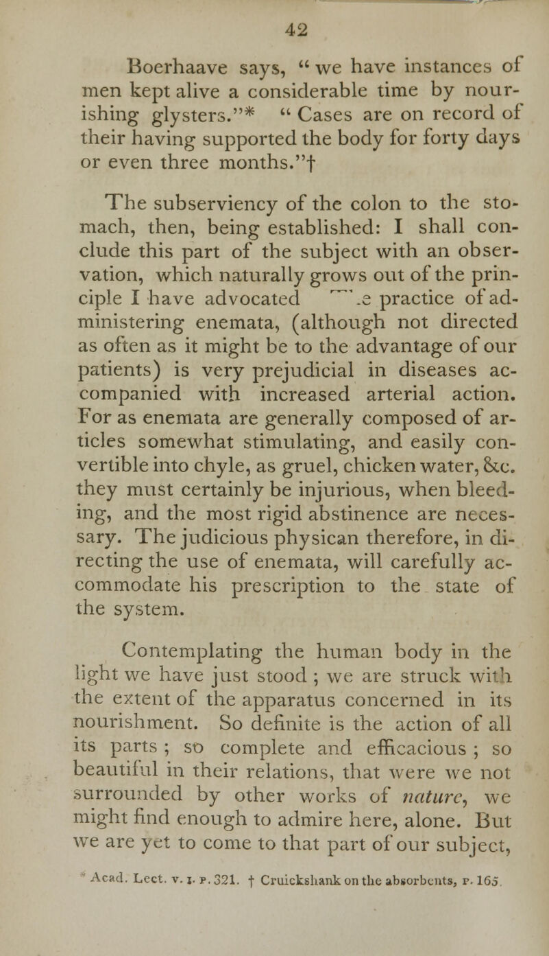 Boerhaave says,  we have instances of men kept alive a considerable time by nour- ishing glysters.*  Cases are on record of their having supported the body for forty days or even three months.! The subserviency of the colon to the sto- mach, then, being established: I shall con- clude this part of the subject with an obser- vation, which naturally grows out of the prin- ciple I have advocated \e practice of ad- ministering enemata, (although not directed as often as it might be to the advantage of our patients) is very prejudicial in diseases ac- companied with increased arterial action. For as enemata are generally composed of ar- ticles somewhat stimulating, and easily con- vertible into chyle, as gruel, chicken water, &c. they must certainly be injurious, when bleed- ing, and the most rigid abstinence are neces- sary. The judicious physican therefore, in di- recting the use of enemata, will carefully ac- commodate his prescription to the state of the system. Contemplating the human body in the light we have just stood ; we are struck with the extent of the apparatus concerned in its nourishment. So definite is the action of all its parts ; so complete and efficacious ; so beautiful in their relations, that were we not surrounded by other works of nature, we might find enough to admire here, alone. But we are yet to come to that part of our subject, Acad. Lect. v. j. p. 321. f Cruickshank on the absorbents, r. 165