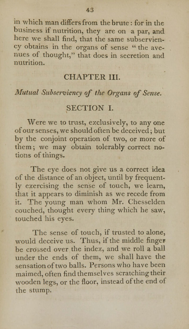 in which man differs from the brute: for in the business if nutrition, they are on a par, and here we shall find, that the same subservien- cy obtains in the organs of sense  the ave- nues of thought, that does in secretion and nutrition. CHAPTER III. Mutual Subserviency of the Organs of Sense. SECTION I. Were we to trust, exclusively, to any one of our senses, we should often be deceived; but by the conjoint operation of two, or more of them; we may obtain tolerably correct no- tions of things. The eye does not give us a correct idea of the distance of an object, until by frequent- ly exercising the sense of touch, we learn, that it appears to diminish as we recede from it. The young man whom Mr. Chesselden couched, thought every thing which he saw, touched his eyes. The sense of touch, if trusted to alone, would deceive us. Thus, if the middle finger be crossed over the index, and we roll a ball under the ends of them, we shah have the sensation of two balls. Persons who have been maimed, often find themselves scratching their wooden legs, or the floor, instead of the end of the stump.