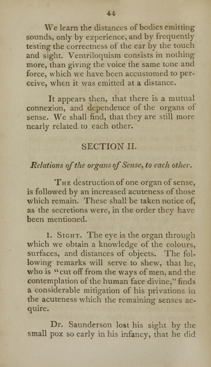 We learn the distances of bodies emitting sounds, only by experience, and by frequently testing the correctness of the ear by the touch and sight. Ventriloquism consists in nothing more, than giving the voice the same tone and force, which we have been accustomed to per- ceive, when it was emitted at a distance. It appears then, that there is a mutual connexion, and dependence of the organs of sense. We shall find, that they are still more nearly related to each other. SECTION II. Relations of the organs of Sense, to each other. The destruction of one organ of sense, is followed by an increased acuteness of those which remain. These shall be taken notice of, as the secretions were, in the order they have been mentioned. 1. Sight. The eye is the organ through which we obtain a knowledge of the colours, surfaces, and distances of objects. The fol- lowing remarks will serve to shew, that he, who is cut off from the ways of men, and the contemplation of the human face divine, finds a considerable mitigation of his privations in the acuteness which the remaining senses ac- quire. Dr. Saunderson lost his sight by the small pox so early in his infancy, that he did