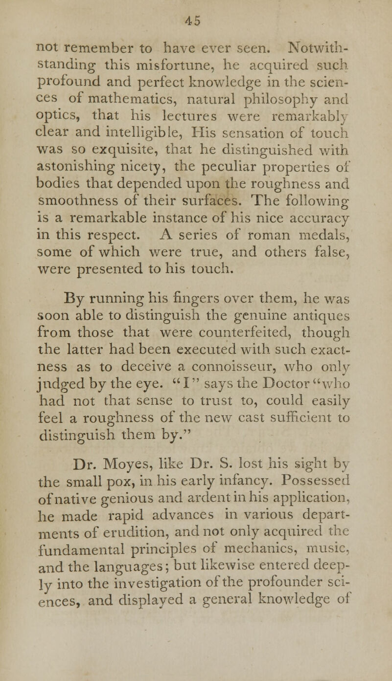 not remember to have ever seen. Notwith- standing this misfortune, he acquired such, profound and perfect knowledge in the scien- ces of mathematics, natural philosophy and optics, that his lectures were remarkably clear and intelligible, His sensation of touch was so exquisite, that he distinguished with astonishing nicety, the peculiar properties of bodies that depended upon the roughness and smoothness of their surfaces. The following is a remarkable instance of his nice accuracy in this respect. A series of roman medals, some of which were true, and others false, were presented to his touch. By running his fingers over them, he was soon able to distinguish the genuine antiques from those that were counterfeited, though the latter had been executed with such exact- ness as to deceive a connoisseur, who only judged by the eye.  I says the Doctor who had not that sense to trust to, could easily feel a roughness of the new cast sufficient to distinguish them by. Dr. Moyes, like Dr. S. lost his sight by the small pox, in his early infancy. Possessed of native genious and ardent in his application, he made rapid advances in various depart- ments of erudition, and not only acquired the fundamental principles of mechanics, music, and the languages; but likewise entered deep- ly into the investigation of the profounder sci- ences, and displayed a general knowledge of