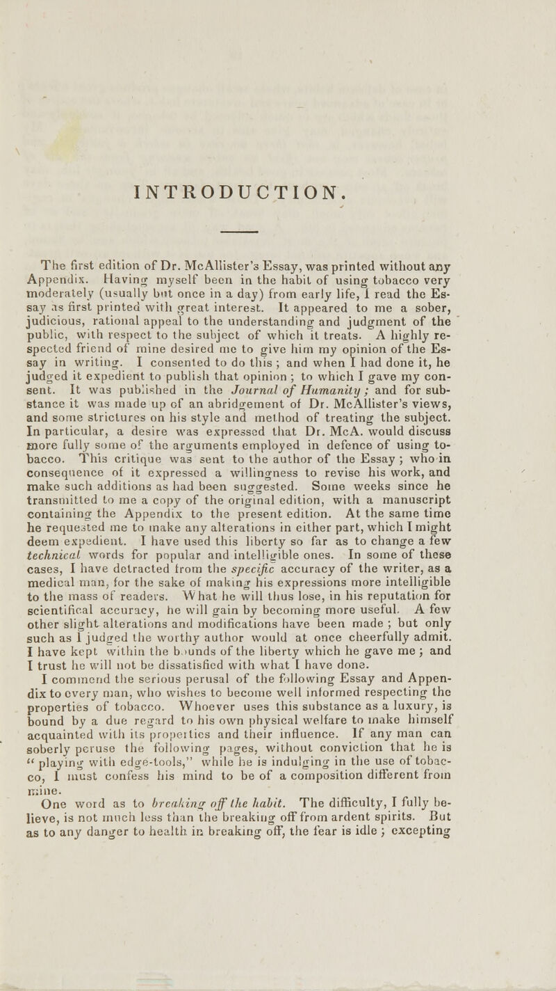 INTRODUCTION. The first edition of Dr. McAllister's Essay, was printed without any Appendix. Having myself been in the habit of using tobacco very moderately (usually but once in a day) from early life, 1 read the Es- say as first printed with great interest. It appeared to me a sober, judicious, rational appeal to the understanding and judgment of the public, with respect to the subject of which it treats. A highly re- spected friend of mine desired me to give him my opinion of the Es- say in writing. I consented to do this ; and when I had done it, he judged it expedient to publish that opinion ; to which I gave my con- sent. It was published in the Journal of Humanity; and for sub- stance it was made up of an abridgement of Dr. McAllister's views, and some strictures on his style and method of treating the subject. In particular, a desire was expressed that Dr. McA. would discuss more fully some of the arguments employed in defence of using to- bacco. This critique was sent to the author of the Essay ; who in consequence ot it expressed a willingness to revise his work, and make such additions as had been suggested. Some weeks since he transmitted to me a copy of the original edition, with a manuscript containing the Appendix to the present edition. At the same time he requested me to make any alterations in either part, which I might deem expadient. I have used this liberty so far as to change a few technical words for popular and intelligible ones. In some of these cases, I have detracted trom the specific accuracy of the writer, as a medical man, for the sake of making his expressions more intelligible to the mass of readers. What he will thus lose, in his reputation for scientifical accuracy, he will gain by becoming more useful. A few other slight alterations and modifications have been made ; but only such as 1 judged the worthy author would at once cheerfully admit. I have kept within the bounds of the liberty which he gave me; and I trust he will not be dissatisfied with what I have done. I commend the serious perusal of the following Essay and Appen- dix to every man, who wishes to become well informed respecting the properties of tobacco. Whoever uses this substance as a luxury, is bound by a due regard to his own physical welfare to make himself acquainted with its properties and their influence. If any man can soberly peruse the following pages, without conviction that he is  playing with edge-tools, while he is indulging in the use of tobac- co, 1 must confess his mind to be of a composition different from mine. One word as to breaking off I lie habit. The difficulty, I fully be- lieve, is not much less than the breaking off from ardent spirits. But as to any danger to health in breaking off, the fear is idle ; excepting