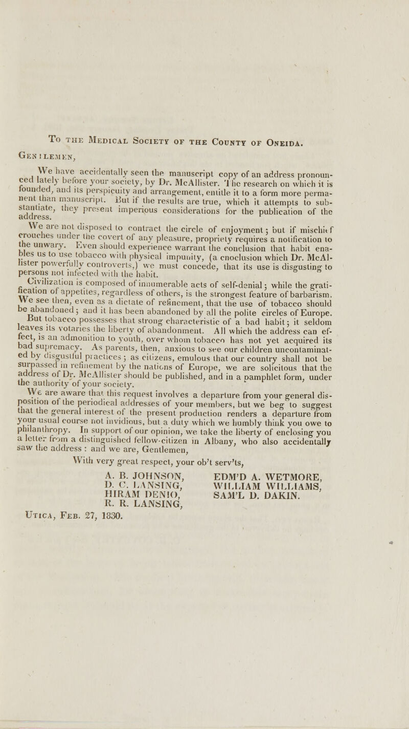 To the Medical Society of the County of Oneida. Gen ilemkn, We have accidentally seen the manuscript copy of an address pronoun- ced lately before your society, by Dr. McAllister. '1 lie research on which it is lounded, and its perspicuity and arrangement, entitle it to a form more perma- nent than manuscript. But if the results are true, which it attempts to sub- stantiate, they present imperious considerations for the publication of the address. r We are not disposed to contract the circle of enjoyment; but if mischi. f crouches under the covert of any pleasure, propriety requires a notification to the unwary, hyen should experience warrant the conclusion that habit ena- bles us to use tobacco with physical impunity, (a cnoclusion which Dr. McAl- lister powerfully controverts,) we must concede, that its use is disgusting to persons not infected with the habit. Civilization is composed of innumerable acts of self-denial: while the grati- hcation o appetites, regardless of others, is the strongest feature of barbarism. We see then, even as a dictate of refinement, that the use of tobacco should be abandoned; and it has been abandoned by all the polite circles of Europe. But tobacco possesses that strong characteristic of a bad habit; it seldom leaves Us votaries the liberty of abandonment. All which the address can ef- fect, is an admonition to youth, over whom tobacco has not yet acquired its bad supremacy. As parents, then, anxious to see our children uncontaminat- ed by disgustful piactices ; as citizens, emulous that our country shall not be surpassed in refinement by the nations of Europe, we are solicitous that the address of Dr. McAllister should be published, and in a Damphlet form, under the authority of your society. We are aware that this request involves a departure from your general dis- position of the periodical addresses of your members, but we beg to suggest that the general interest of the present production renders a departure from your usual course not invidious, but a duty which we humbly think you owe to philanthropy. In support of our opinion, we take the liberty of enclosing you a letter from a distinguished fellow-citizen in Albany, who also accidentally saw the address : and we are, Gentlemen, With very great respect, your ob't serv'ts, A. B. JOHNSON, EDM'D A. WETMORE, D. C. LANSING, WILLIAM WILLIAMS, HIRAM DENK), SAM'L D. DAKIN. R. R. LANSING, Utica, Feb. 27, 1830.