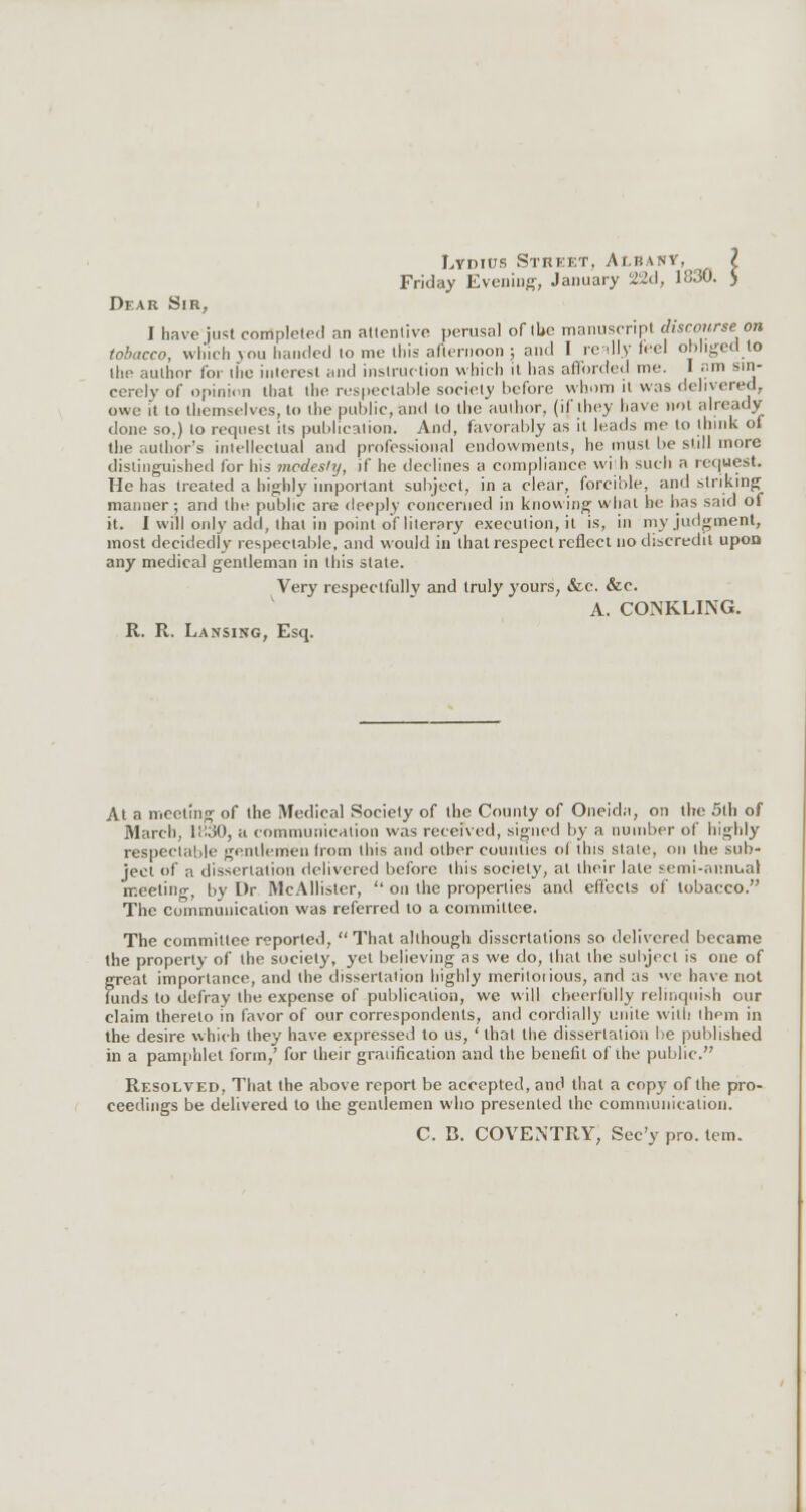 Lydius Street, Albany, ? Friday Evening, January 22d, 1830. J Dear Sir, I have just completed an attentive perusal of toe manuscript discourse on tobacco, which you handed to me this afternoon ; and I really (eel obliged to llie author for tiie interest and instruction which it has afforded me. 1 am Sin- cerely of opinion that the respectable society before whom it was delivered, owe it to themselves, to the public, and to the author, (if they have not already done so.) to request its publication. And, favorably as it leads me to think of the author's intellectual and professional endowments, he must be still more distinguished for his modesty, if he declines a compliance with such a request. He has Heated a highly important subject, in a clear, forcible, and striking manner; and the public are deeply concerned in knowing what he has said of it. I will only add, that in point of literary execution, it is, in my judgment, most decidedly respectable, and would in that respect reflect no discredit upon any medical gentleman in this slate. Very respectfully and truly yours, &c. &c. A. CONKLING. R. R. Lansing, Esq. At a meeting of the Medical Society of the County of Oneida, on the 5th of March, 11130, a communication was received, signed by a number of highly respectable gentlemen trom this and other counties of this slate, on (he sub- ject of a dissertation delivered before this society, at their late semi-annual meeting, by Dr McAllister,  on the properties and effects of tobacco. The communication was referred to a committee. The committee reported.  That although dissertations so delivered became the property of the society, yet believing as we do, that the subject is one of great importance, and the dissertation highly meritoiious, and as we have not iunds to defray the expense of publication, we will cheerfully relinquish our claim thereto in favor of our correspondents, and cordially unite with ihem in the desire which they have expressed to us,' that the dissertation be published in a pamphlet form/ for their graiification and the benefit of the public. Resolved, That the above report be accepted, and that a copy of the pro- ceedings be delivered to the gentlemen who presented the communication. C. B. COVENTRY, Sec'y pro. tern.