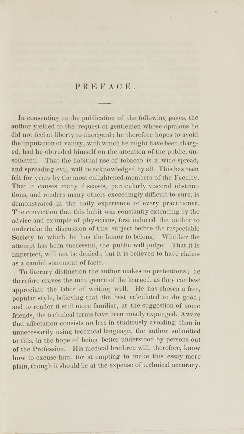 PREFACE. In consenting to the publication of the following pages, the author yielded to the request of gentlemen whose opinions he did not feel at liberty to disregard ; he therefore hopes to avoid the imputation of vanity, with which he might have been charg- ed, had he obtruded himself on the attention of the public, un- solicited. That the habitual use of tobacco is a wide spread, and spreading evil, will be acknowledged by all. This has been felt for years by the most enlightened members of the Faculty. That it causes many diseases, particularly visceral obstruc- tions, and renders many others exceedingly difficult to cure, is demonstrated in the daily experience of every practitioner. The conviction that this habit was constantly extending by the advice and example of physicians, first induced the author to undertake the discussion of this subject before the respectable Society to which he has the honor to belong. Whether the attempt has been successful, the public will judge. That it is imperfect, will not be denied; but it is believed to have claims as a candid statement of facts. To literary distinction the author makes no pretentions ; he therefore craves the indulgence of the learned, as they can best appreciate the labor of writing well. He has chosen a free, popular style, believing that the best calculated to do good; and to render it still more familiar, at the suggestion of some friends, the technical terms have been mostly expunged. Aware that affectation consists no less in studiously avoiding, than in unnecessarily using technical language, the author submitted to this, in the hope of being better understood by persons out of the Profession. His medical brethren will, therefore, know how to excuse him, for attempting to make this essay more plain, though it should be at the expense of technical accuracy.