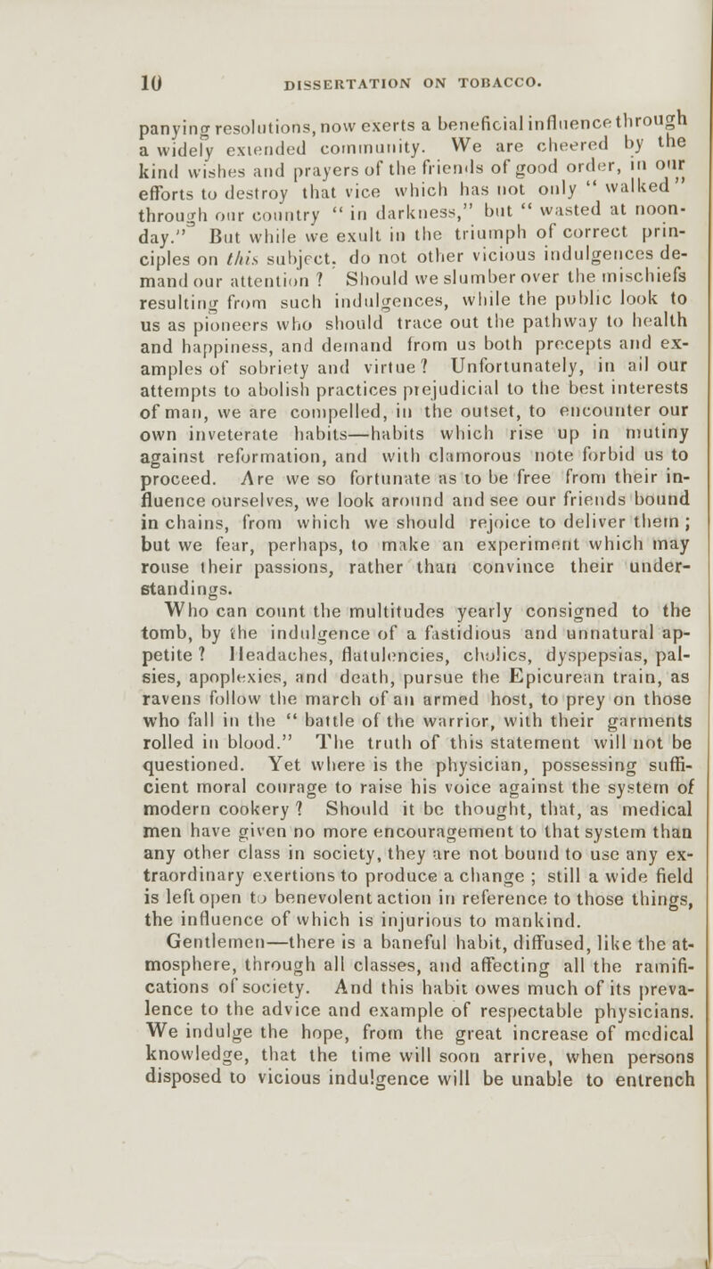 panying resolutions, now exerts a beneficial influence through a widefy extended community. We are cheered by the kind wishes and prayers of the friends of good order, in our efforts to destroy that vice which has not only walked througli our country in darkness, but wasted at noon- day. But while we exult in the triumph of correct prin- ciples on this subject, do not other vicious indulgences de- mand our attention ? Should we slumber over the mischiefs resulting from such indulgences, while the public look to us as pioneers who should trace out the pathway to health and happiness, and demand from us both precepts and ex- amples of sobriety and virtue? Unfortunately, in ail our attempts to abolish practices prejudicial to the best interests of man, we are compelled, in the outset, to encounter our own inveterate habits—habits which rise up in mutiny against reformation, and with clamorous note forbid us to proceed. Are we so fortunate as to be free from their in- fluence ourselves, we look around and see our friends bound in chains, from which we should rejoice to deliver them ; but we fear, perhaps, to make an experiment which may rouse their passions, rather than convince their under- standings. Who can count the multitudes yearly consigned to the tomb, by the indulgence of a fastidious and unnatural ap- petite ? Headaches, flatulencies, cholics, dyspepsias, pal- sies, apoplexies, and death, pursue the Epicurean train, as ravens follow the march of an armed host, to prey on those who fall in the battle of the warrior, with their garments rolled in blood. The truth of this statement will not be questioned. Yet where is the physician, possessing suffi- cient moral courage to raise his voice against the system of modern cookery 1 Should it be thought, that, as medical men have given no more encouragement to that system than any other class in society, they are not bound to use any ex- traordinary exertions to produce a change ; still a wide field is left open to benevolent action in reference to those things, the influence of which is injurious to mankind. Gentlemen—there is a baneful habit, diffused, like the at- mosphere, through all classes, and affecting all the ramifi- cations of society. And this habit owes much of its preva- lence to the advice and example of respectable physicians. We indulge the hope, from the great increase of medical knowledge, that the time will soon arrive, when persons disposed to vicious indulgence will be unable to entrench