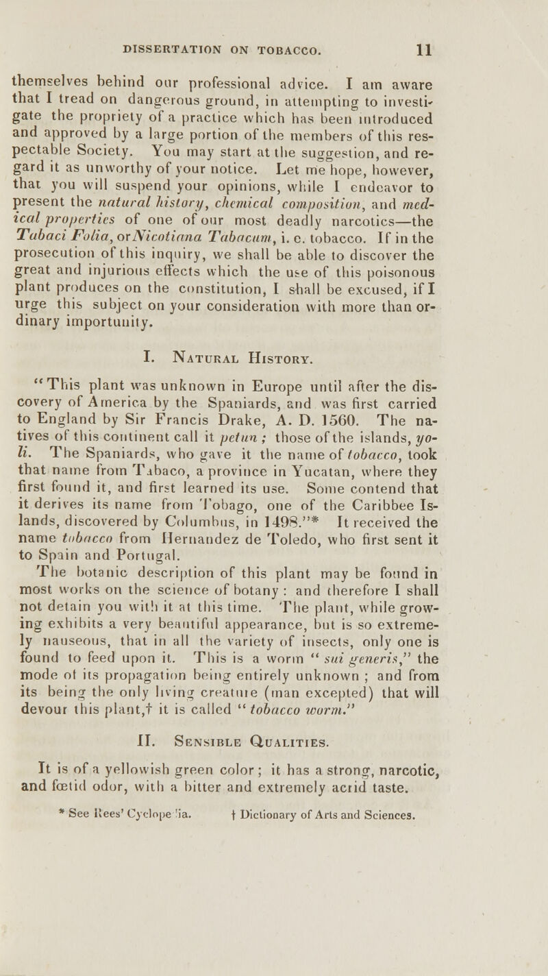 themselves behind oar professional advice. I am aware that I tread on dangerous ground, in attempting to investi- gate the propriety of a practice which has been introduced and approved by a large portion of the members of this res- pectable Society. You may start at the suggestion, and re- gard it as unworthy of your notice. Let me hope, however, that you will suspend your opinions, while I endeavor to present the natural history, chemical composition, and med- ical properties of one of our most deadly narcotics—the Tubaci Folia, orNicotiana Tabacum, i. e. tobacco. If in the prosecution of this inquiry, we shall be able to discover the great and injurious effects which the u&e of this poisonous plant produces on the constitution, I shall be excused, if I urge this subject on your consideration with more than or- dinary importunity. I. Natural History. This plant was unknown in Europe until after the dis- covery of America by the Spaniards, and was first carried to England by Sir Francis Drake, A. D. 1560. The na- tives of this continent call it petun ; those of the islands, yo- li. The Spaniards, who gave it the name of tobacco, took that name from Tibaco, a province in Yucatan, where they first found it, and first learned its use. Some contend that it derives its name from Tobago, one of the Caribbee Is- lands, discovered by Columbus, in 1498.* It received the name tubacco from Hernandez de Toledo, who first sent it to Spain and Portugal. The botanic description of this plant may be found in most works on the science of botany : and therefore I shall not detain you with it at this time. The plant, while grow- ing exhibits a very beautiful appearance, but is so extreme- ly nauseous, that in all the variety of insects, only one is found to feed upon it. This is a worm sui generis, the mode of its propagation being entirely unknown ; and from its being the only living creatine (man excepted) that will devour this plant,! it is called tobacco worm. II. Sensible Qualities. It is of a yellowish green color; it has a strong, narcotic, and fetid odor, with a bitter and extremely acrid taste. * See ilees' Cyclone 'ia. \ Dictionary of Arts and Sciences.