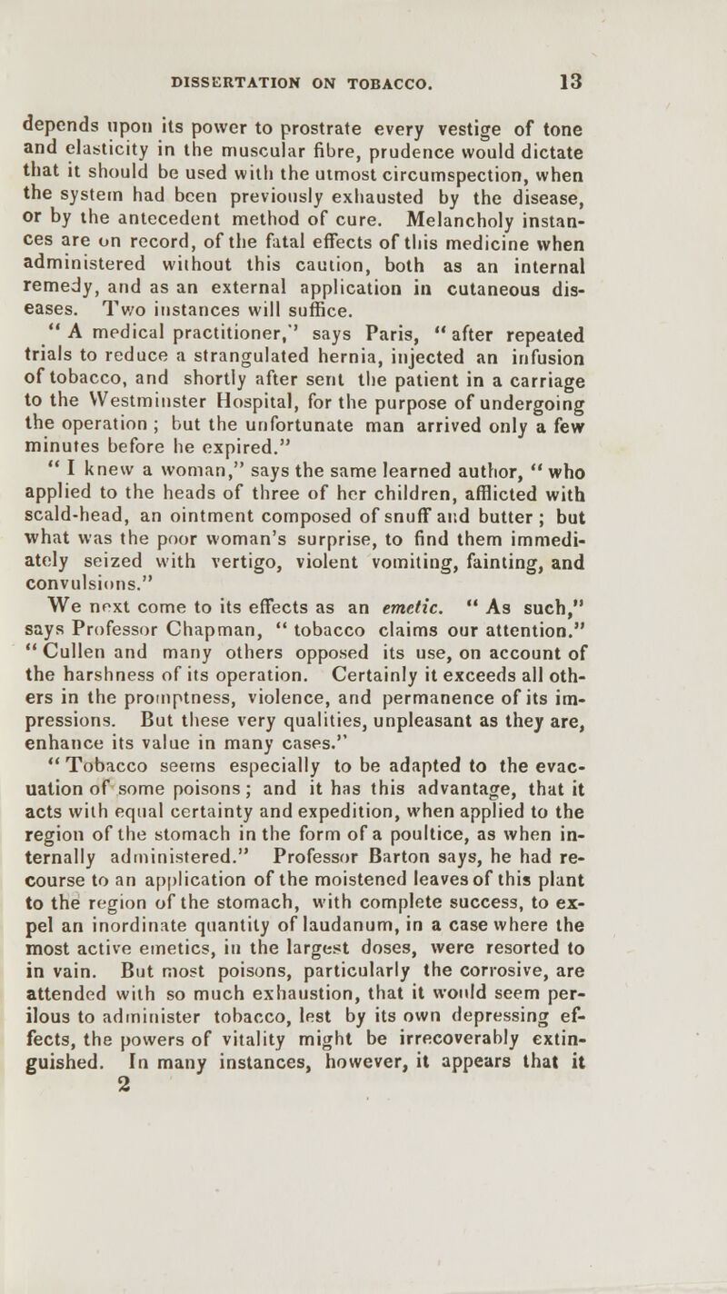 depends upon its power to prostrate every vestige of tone and elasticity in the muscular fibre, prudence would dictate that it should be used with the utmost circumspection, when the system had been previously exhausted by the disease, or by the antecedent method of cure. Melancholy instan- ces are on record, of the fatal effects of this medicine when administered without this caution, both as an internal remedy, and as an external application in cutaneous dis- eases. Two instances will suffice.  A medical practitioner/' says Paris, after repeated trials to reduce a strangulated hernia, injected an infusion of tobacco, and shortly after sent the patient in a carriage to the Westminster Hospital, for the purpose of undergoing the operation ; but the unfortunate man arrived only a few minutes before he expired.  I knew a woman, says the same learned author,  who applied to the heads of three of her children, afflicted with scald-head, an ointment composed of snuff and butter; but what was the poor woman's surprise, to find them immedi- ately seized with vertigo, violent vomiting, fainting, and convulsions. We next come to its effects as an emetic.  As such, says Professor Chapman,  tobacco claims our attention.  Cullen and many others opposed its use, on account of the harshness of its operation. Certainly it exceeds all oth- ers in the promptness, violence, and permanence of its im- pressions. But these very qualities, unpleasant as they are, enhance its value in many cases.  Tobacco seems especially to be adapted to the evac- uation of some poisons; and it has this advantage, that it acts with equal certainty and expedition, when applied to the region of the stomach in the form of a poultice, as when in- ternally administered. Professor Barton says, he had re- course to an application of the moistened leaves of this plant to the region of the stomach, with complete success, to ex- pel an inordinate quantity of laudanum, in a case where the most active emetics, in the largest doses, were resorted to in vain. But most poisons, particularly the corrosive, are attended with so much exhaustion, that it would seem per- ilous to administer tobacco, lest by its own depressing ef- fects, the powers of vitality might be irrecoverably extin- guished. In many instances, however, it appears that it 2