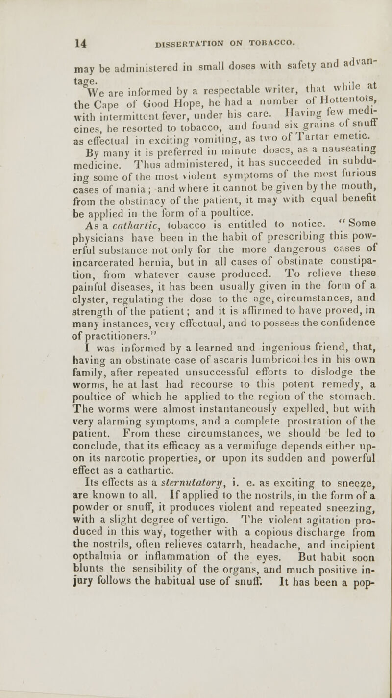 may be administered in small doses with safety and advan- We are informed by a respectable writer, that while at the Cape of Good Hope, he had a number of Hottentots, with intermittent fever, under his care. Having few medi- cines, he resorted to tobacco, and found s.x grains ol snutt as effectual in exciting vomiting, as two of Tartar emetic. By many it is preferred in minute doses, as a nauseating medicine. Thus administered, it has succeeded in subdu- ing some of the most violent symptoms of the most furious cases of mania ; and wheie it cannot be given by the mouth, from the obstinacy of the patient, it may with equal benefit be applied in the form of a poultice. As a cathartic, tobacco is entitled to notice.  Some physicians have been in the habit of prescribing this pow- erful substance not only for the more dangerous cases of incarcerated hernia, but in all cases of obstinate constipa- tion, from whatever cause produced. To relieve these painful diseases, it has been usually given in the form of a clyster, regulating the dose to the age, circumstances, and strength of the patient; and it is affirmed to have proved, in many instances, very effectual, and to possess the confidence of practitioners. I was informed by a learned and ingenious friend, that, having an obstinate case of ascaris lumbricoi les in his own family, after repeated unsuccessful efforts to dislodge the worms, he at last had recourse to this potent remedy, a poultice of which he applied to the region of the stomach. The worms were almost instantaneously expelled, but with very alarming symptoms, and a complete prostration of the patient. From these circumstances, we should be led to conclude, that its efficacy as a vermifuge depends either up- on its narcotic properties, or upon its sudden and powerful effect as a cathartic. Its effects as a sternutatory, i. e. as exciting to sneeze, are known to all. If applied to the nostrils, in the form of a powder or snuff, it produces violent and repeated sneezing, with a slight degree of vertigo. The violent agitation pro- duced in this way, together with a copious discharge from the nostrils, often relieves catarrh, headache, and incipient opthalmia or inflammation of the eyes. But habit soon blunts the sensibility of the organs, and much positive in- jury follows the habitual use of snuff. It has been a pop-