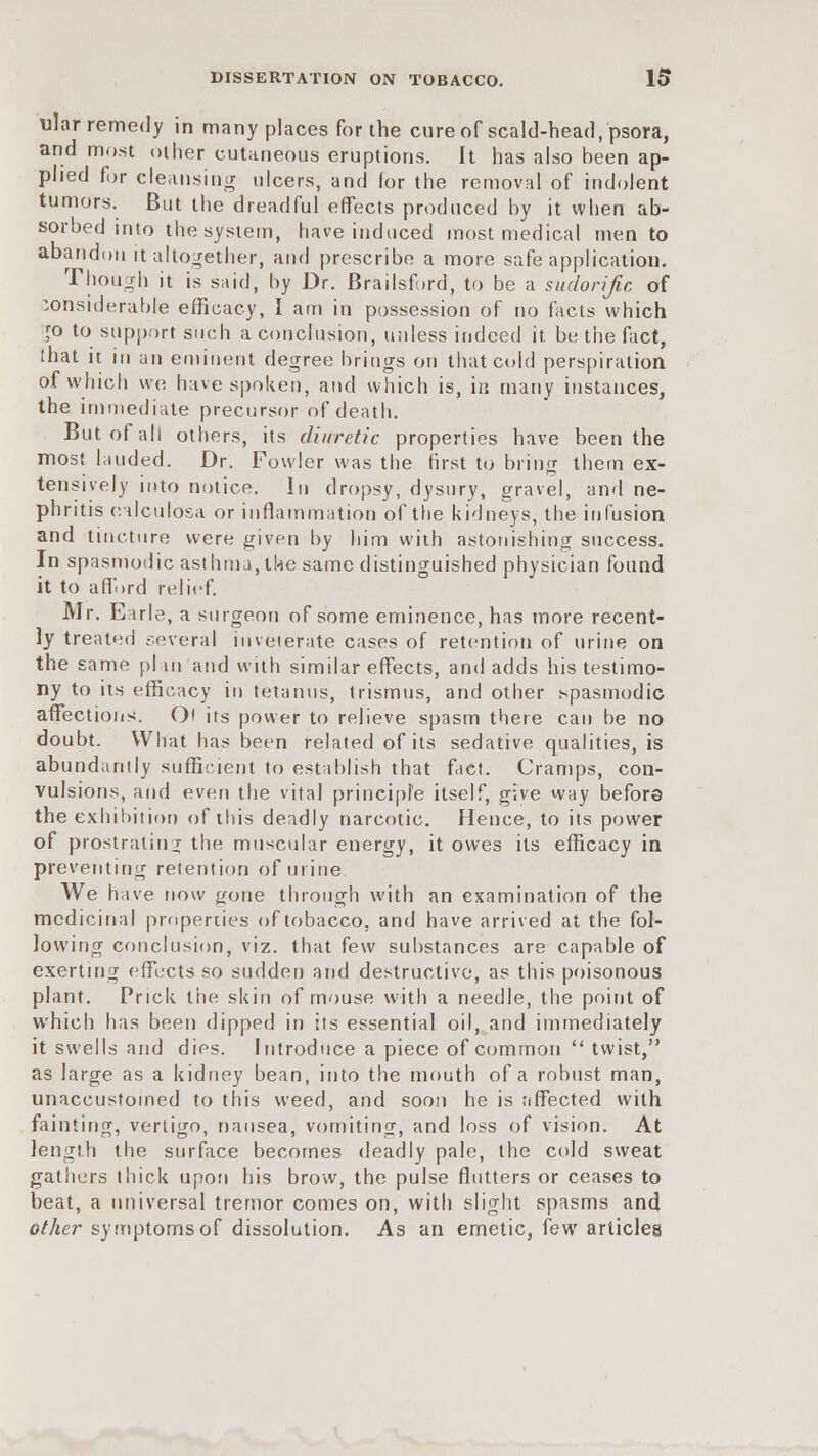 ular remedy in many places for the cure of scald-head, psora, and most other cutaneous eruptions. It has also been ap- plied for cleansing ulcers, and for the removal of indolent tumors. But the dreadful effects produced by it when ab- sorbed into the system, have induced most medical men to abandon it altogether, ami prescribe a more safe application. Though it is said, by Dr. Brailsf.rd, to be a sudorific of considerable efficacy, I am in possession of no facts which [o to support such a conclusion, unless indeed it be the fact, that it in an eminent degree brings on that cold perspiration of which we have spoken, and which is, in many instances, the immediate precursor of death. But of all others, its diuretic properties have been the most lauded. Dr. Fowler was the first to bring them ex- tensively into notice. In dropsy, dysury, gravel, and ne- phritis c.Hlculosa or inflammation of the kidneys, the infusion and tincture were given by him with astonishing success. In spasmodic asthma,the same distinguished physician found it to afford relief. Mr. Earle, a surgeon of some eminence, has more recent- ly treated several inveterate cases of retention of urine on the same plan and with similar effects, and adds his testimo- ny to its efficacy in tetanus, trismus, and other spasmodic affections. Ol its power to relieve spasm there can be no doubt. What has been related of its sedative qualities, is abundantly sufficient to establish that fact. Cramps, con- vulsions, and even the vital principle itself, give way before the exhibition of this deadly narcotic. Hence, to its power of prostrating the muscular energy, it owes its efficacy in preventing retention of urine We have now gone through with an examination of the medicinal properties of tobacco, and have arrived at the fol- lowing conclusion, viz. that kw substances are capable of exerting effects so sudden and destructive, as this poisonous plant. Prick the skin of mouse with a needle, the point of which has been dipped in its essential oil, and immediately it swells and dies. Introduce a piece of common  twist, as large as a kidney bean, into the mouth of a robust man, unaccustomed to this weed, and soon he is affected with fainting, vertigo, nausea, vomiting, and loss of vision. At length the surface becomes deadly pale, the cold sweat gathers thick upon his brow, the pulse flutters or ceases to beat, a universal tremor comes on, with slight spasms and other symptoms of dissolution. As an emetic, few articles