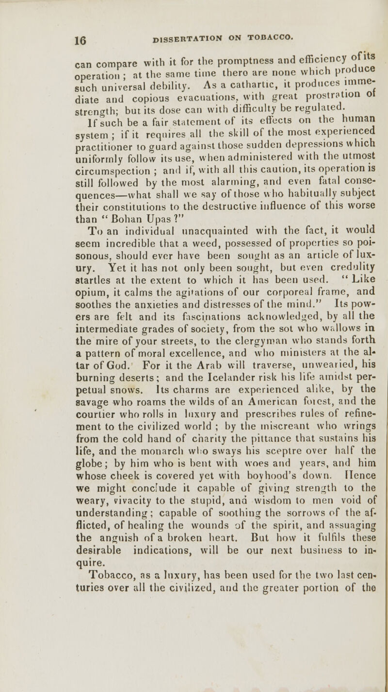 can compare with it for the promptness and efficiency of Us operation ; at the same time thero are none which produce such universal debility. As a cathartic, it produces imme- diate and copious evacuations, with great prostration Ot strength; but its dose can with difficulty be regulated. If such be a fair statement of its effects on the human system ; if it requires all the skill of the most experienced practitioner to guard against those sudden depressions which uniformly follow its use, when administered with the utmost circumspection ; and if, with all this caution, its operation is still followed by the most alarming, and even fatal conse- quences—what shall we say of those who habitually subject their constitutions to the destructive influence of this worse than  Bohan Upas? To an individual unacquainted with the fact, it would seem incredible that a weed, possessed of properties so poi- sonous, should ever have been sought as an article of lux- ury. Yet it has not only been sought, but even credulity startles at the extent to which it has been used.  Like opium, it calms the agitations of our corporeal frame, and soothes the anxieties and distresses of the mind. Its pow- ers are felt and its fascinations acknowledged, by all the intermediate grades of society, from the sot who wallows in the mire of your streets, to the clergyman who stands forth a pattern of moral excellence, and who ministers at the al- tar of God. For it the Arab will traverse, unwearied, his burning deserts; and the Icelander risk his life amidst per- petual snows. Its charms are experienced alike, by the savage who roams the wilds of an American foicst, and the courtier who rolls in luxury and prescribes rules of refine- ment to the civilized world ; by the miscreant who wrings from the cold hand of charity the pittance that sustains his life, and the monarch who sways his sceptre over half the globe; by him who is bent with woes and years, and him whose cheek is covered yet with boyhood's down. Hence we might conclude it capable of giving strength to the weary, vivacity to the stupid, and wisdom to men void of understanding; capable of soothing the sorrows of the af- flicted, of healing the wounds of the spirit, and assuaging the anguish of a broken heart. But how it fulfils these desirable indications, will be our next business to in- quire. Tobacco, as a luxury, has been used for the two last cen- turies over all the civilized, and the greater portion of the
