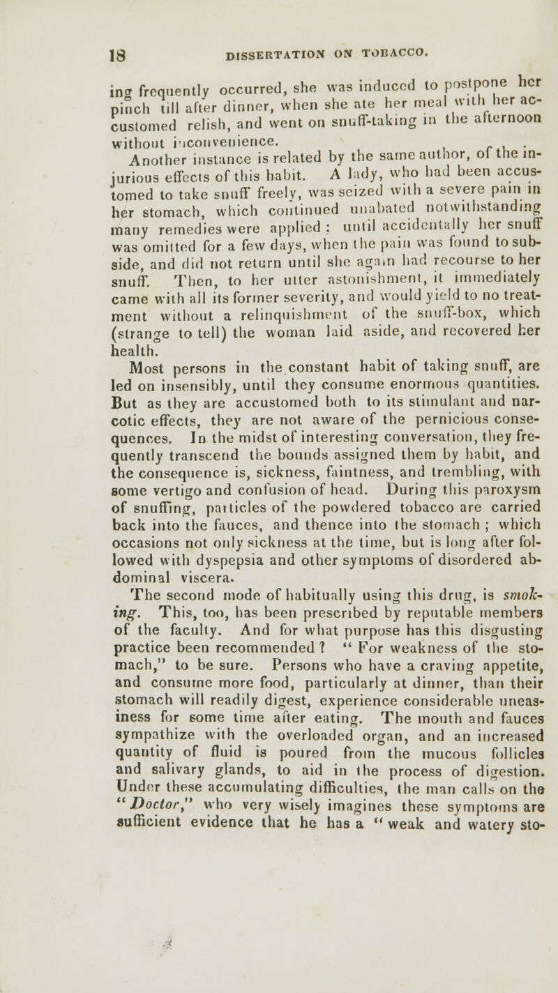 incr frequently occurred, she was induced to postpone her pinch t.ll after dinner, when she ate her meal with her ac- customed relish, and went on snuff-taking in the afternoon without inconvenience. . Another instance is related by the same author, ol the in- jurious effects of this habit. A lady, who had been accus- tomed to take snuff freely, was seized with a severe pain in her stomach, which continued unabated notwithstanding many rerned'ies were applied; until accidentally her snuff was omitted for a few days, when the pain was found to sub- side, and did not return until she agnm had recourse to her snuff. Then, to her utter astonishment, it immediately came with all its former severity, and would yield to no treat- ment without a relinquishment of the snuff-box, which (strange to tell) the woman laid aside, and recovered her health. Most persons in the.constant habit of taking snuff, are led on insensibly, until they consume enormous quantities. But as they are accustomed both to its stimulant and nar- cotic effects, they are not aware of the pernicious conse- quences. In the midst of interesting conversation, they fre- quently transcend the bounds assigned them by habit, and the consequence is, sickness, faintness, and trembling, with some vertigo and confusion of head. During this paroxysm of snuffing, paiticles of the powdered tobacco are carried back into the fauces, and thence into the stomach ; which occasions not only sickness at the time, but is long after fol- lowed with dyspepsia and other symptoms of disordered ab- dominal viscera. The second mode of habitually using this drug, is smok- ing. This, too, has been prescribed by reputable members of the faculty. And for what purpose has this disgusting practice been recommended 1  For weakness of the sto- mach, to be sure. Persons who have a craving appetite, and consume more food, particularly at dinner, than their stomach will readily digest, experience considerable uneas- iness for some time after eating. The mouth and fauces sympathize with the overloaded organ, and an increased quantity of fluid is poured from the mucous follicles and salivary glands, to aid in ihe process of digestion. Under these accumulating difficulties, the man calls on the ''Doctor, who very wisely imagines these symptoms are sufficient evidence that he has a  weak and watery sto-