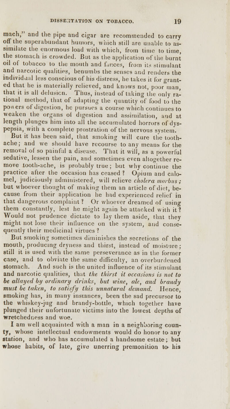 mach, and the pipe and cigar are recommended to carry off the superabundant humors, which still are unable to as- similate the enormous load with which, from time to time, the stomach is crowded. But as the application of the burnt oil of tobacco to the mouth and fauces, from its stimulant and narcotic qualities, benumbs the senses and renders the individual less conscious of his distress, he takes it for grant- ed that he is materially relieved, and knows not, poor man, that it is all delusion. Thus, instead of taking the only ra- tional method, that of adapting the quantity of food to the pouers of digestion, he pursues a course which continues to weaken the organs o( digestion and assimilation, and at length plunges him into all the accumulated horrors of dys- pepsia, with a complete prostration of the nervous system. But it has been said, that smoking will cure the tooth- ache; and we should have recourse to any means for the removal of so painful a disease. That it will, as a powerful sedative, lessen the pain, and sometimes even altogether re- move looth-ache, is probably true ; but why continue the practice after the occasion has ceased ? Opium and calo- mel, judiciously administered, will relieve cholera morbus; but whoever thought of making them an article of diet, be- cause from their application he had experienced relief in that dangerous complaint? Or whoever dreamed of using them constantly, lest he might again be attacked with it? Would not prudence dictate to lay them aside, that they might not lose their influence on the system, and conse- quently their medicinal virtues? But smoking sometimes diminishes the secretions of the mouth, producing dryness and thirst, instead of moisture; still it is used with the same perseverance as in the former case, and to obviate the same difficulty, an overburdened stomach. And such is the united influence of its stimulant and narcotic qualities, that the thirst it occasions is not to be allayed by ordinary drinks, but wine, ale, and brandy must be taken, to satisfy this unnatural demand. Hence, smoking has, in many instances, been the sad precursor to the whiskey-jug and brandy-bottle, which together have plunged their unfortunate victims into the lowest depths of wretchedness and woe. I am well acquainted with a man in a neighboring coun- ty, whose intellectual endowments would do honor to any station, and who has accumulated a handsome estate; but whose habits, of late, give unerring premonition to his