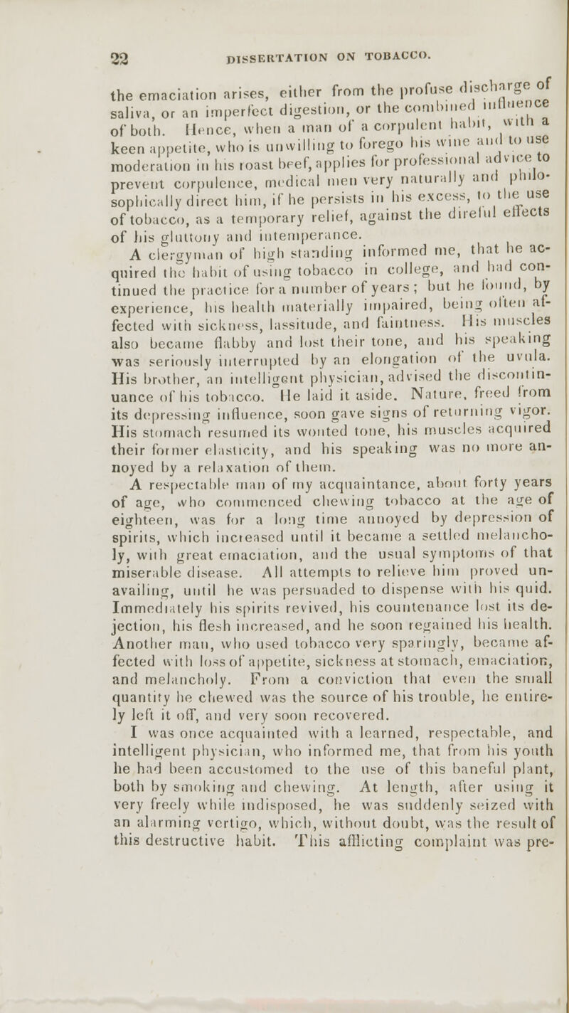 the emaciation arises, either from the profuse discharge of saliva, or an imperfect digestion, or the combined inttnence of both. Hence, when a man of a corpulent habit, »un a keen appetite, who is unwilling to forego his wine and to use moderation in his .oast beef, applies for professional adv.ee to prevent corpulence, medical men very naturally and philo- sophically direct him, if he persists in his excess, to the use of tobacco, as a temporary relief, against the direlul etiects of his gluttony and intemperance. A clergyman of high standing informed me, that he ac- quired the habit of using tobacco in college, and had con- tinued the practice for a number of years ; but he found, by experience, his health materially impaired, being often af- fected with sickness, lassitude, and faintness. His muscles also became flabby and lost their lone, and his speaking was seriously interrupted by an elongation of the uvula. His brother, an intelligent physician, advised the discontin- uance of his tobacco. He laid it aside. Nature, freed |rom its depressing influence, soon gave signs of returning vigor. His stomach resumed its wonted tone, his muscles acquired their former elasticity, and his speaking was no more an- noyed by a relaxation of them. A respectable man of my acquaintance, about forty years of age, vvho commenced chewing tobacco at the age of eighteen, was for a long time annoyed by depression of spirits, which increased until it became a settled melancho- ly, with great emaciation, and the usual symptoms of that miserable disease. All attempts to relieve him proved un- availing, until he was persuaded to dispense with his quid. Immediately his spirits revived, his countenance lost its de- jection, his flesh increased, and he soon regained his health. Another man, who used tobacco very sparingly, became af- fected with loss of appetite, sickness at stomach, emaciation, and melancholy. From a conviction that even the small quantity he chewed was the source of his trouble, he entire- ly left it off, and very soon recovered. I was once acquainted with a learned, respectable, and intelligent physician, who informed me, that from bis youth he had been accustomed to the use of this baneful plant, both by smoking and chewing. At length, after using it very freely while indisposed, he was suddenly seized with an alarming vertigo, which, without doubt, was the result of this destructive habit. This afflicting complaint was pre-