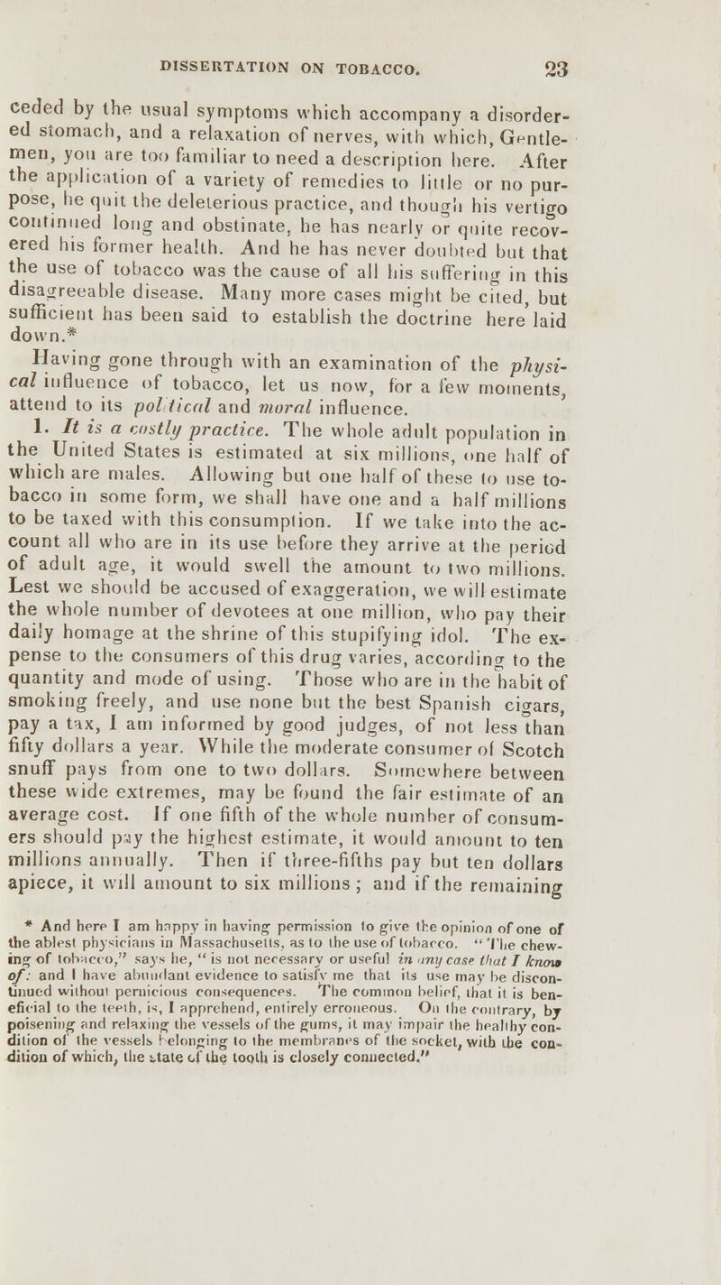 ceded by the usual symptoms which accompany a disorder- ed stomach, and a relaxation of nerves, with which, Gentle- men, you are too familiar to need a description here. After the application of a variety of remedies to little or no pur- pose, he quit the deleterious practice, and though his vertigo continued long and obstinate, he has nearly or quite recov- ered his former health. And he has never doubted but that the use of tobacco was the cause of all his suffering in this disagreeable disease. Many more cases might be cfted, but sufficient has been said to establish the doctrine here'laid down.* Having gone through with an examination of the physi- cal influence of tobacco, let us now, for a few moments attend to its political and moral influence. 1. It is a costly practice. The whole adult population in the United States is estimated at six millions, one half of which are males. Allowing but one half of these lo use to- bacco in some form, we shall have one and a half millions to be taxed with this consumption. If we take into the ac- count all who are in its use before they arrive at the period of adult age, it would swell the amount to two millions. Lest we should be accused of exaggeration, we will estimate the whole number of devotees at one million, who pay their daily homage at the shrine of this stupifying idol. The ex- pense to the consumers of this drug varies, according to the quantity and mode of using. Those who are in the habit of smoking freely, and use none but the best Spanish cigars, pay a tax, I am informed by good judges, of not less than fifty dollars a year. While the moderate consumer of Scotch snuff pays from one to two dollars. Somewhere between these wide extremes, may be found the fair estimate of an average cost. If one fifth of the whole number of consum- ers should pay the highest estimate, it would amount to ten millions annually. Then if three-fifths pay but ten dollars apiece, it will amount to six millions; and if the remaining * And here I am hnppy in having- permission lo give Ihe opinion of one of the ablest physicians in Massachusetts, as to the use of tobacco.  The chew- ing of tobacco, says he,  is not necessary or uspfu! in 'inycase that I know of: and I have abundant evidence to satisfy me that its use may be discon- tinued wilhoui pernicious consequences. The common belief, ihat it is ben- eficial to the teeth, is, I apprehend, entirely erroneous. On Ihe contrary, by poisening and relaxing the vessels of the gums, it may impair the healthy dition of the vessels belonging lo the membranes of Ihe socket, with the dition of which, the Uate of the tooth is closely connected. con- con-