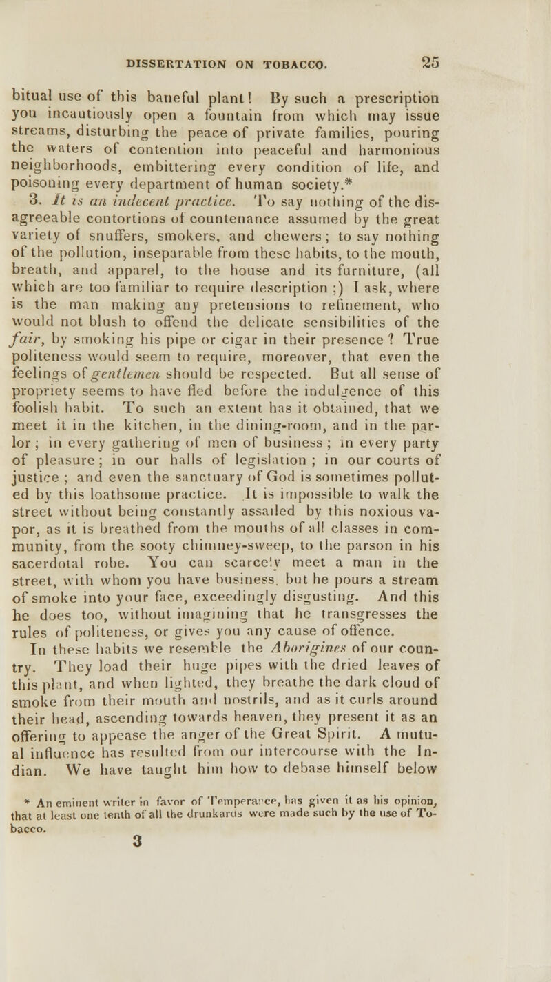 bitual use of* this baneful plant! By such a prescription you incautiously open a fountain from which may issue streams, disturbing the peace of private families, pouring the waters of contention into peaceful and harmonious neighborhoods, embittering every condition of life, and poisoning every department of human society.* 3. It is an indecent practice. To say nothing of the dis- agreeable contortions of countenance assumed by the great variety of snuffers, smokers, and chevvers; to say nothing of the pollution, inseparable from these habits, to the mouth, breath, and apparel, to the house and its furniture, (all which are too familiar to require description ;) I ask, where is the man making any pretensions to refinement, who would not blush to offend the delicate sensibilities of the fair, by smoking his pipe or cigar in their presence 1 True politeness would seem to require, moreover, that even the feelings of gentlemen should be respected. But all sense of propriety seems to have fled before the indulgence of this foolish habit. To such an extent has it obtained, that we meet it in the kitchen, in the dining-room, and in the par- lor ; in every gathering of men of business ; in every party of pleasure ; in our halls of legislation ; in our courts of justice ; and even the sanctuary of God is sometimes pollut- ed by this loathsome practice. It is impossible to walk the street without being constantly assaded by this noxious va- por, as it is breathed from the mouths of all classes in com- munity, from the sooty chimney-sweep, to the parson in his sacerdotal robe. You can scarcely meet a man in the street, with whom you have business, but he pours a stream of smoke into your face, exceedingly disgusting. And this he does too, without imagining that he transgresses the rules of politeness, or given you any cause of offence. In these habits we resemble the Aborigines of our coun- try. They load their huge pipes with the dried leaves of this plant, and when lighted, they breathe the dark cloud of smoke from their mouth ami nostrils, and as it curls around their head, ascending towards heaven, they present it as an offering to appease the anger of the Great Spirit. A mutu- al influence has resulted from our intercourse with the In- dian. We have taught him how to debase himself below * An eminent writer in favor of 'IVinpera'ce, has given it as his opinion, that at least one tenth of all the drunkarus were made such by the use of To- bacco. 3