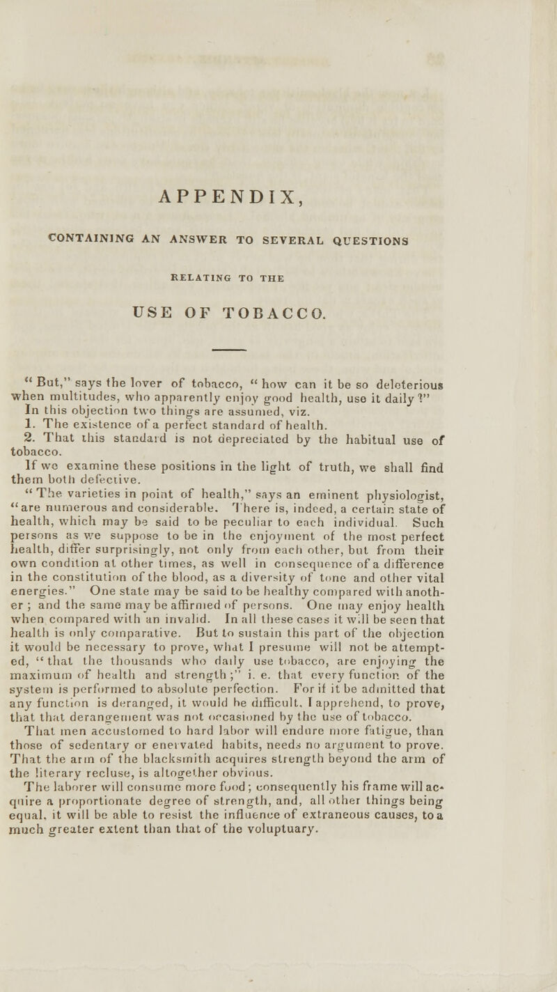 APPENDIX, CONTAINING AN ANSWER TO SEVERAL QUESTIONS RELATING TO THE USE OF TOBACCO.  But, says the lover of tobacco,  how can it be so deleterious when multitudes, who apparently enjoy good health, use it daily V In this objection two things are assumed, viz. 1. The existence of a perfect standard of health. 2. That this standard is not depreciated by the habitual use of tobacco. If wc examine these positions in the light of truth, we shall find them botli defective.  The varieties in point of health, says an eminent physiologist, are numerous and considerable. There is, indeed, a certain state of health, which may be said to be peculiar to each individual. Such persons as we suppose to be in the enjoyment of the most perfect health, differ surprisingly, not only from each other, but from their own condition at other times, as well in consequence of a difference in the constitution of the blood, as a diversity of tone and other vital energies. One state may be said to be healthy compared with anoth- er ; and the same may be affirmed of persons. One may enjoy health when compared with an invalid. In all these cases it will be seen that health is only comparative. But to sustain this part of the objection it would be necessary to prove, what I presume will not he attempt- ed,  that the thousands who daily use tobacco, are enjoying the maximum of health and strength ; i. e. that every function of the system is performed to absolute perfection. For if it be admitted that any function is deranged, it would he difficult. I apprehend, to prove, that that derano-ement was not occasioned by the use of tobacco. That men accustomed to hard labor will endure more fatigue, than those of sedentary or enervated habits, needs no argument to prove. That the arm of the blacksmith acquires strength beyond the arm of the literary recluse, is altogether obvious. The laborer will consume more food ; consequently his frame will ac- quire a proportionate degree of strength, and, all other things being equal, it will be able to resist the influence of extraneous causes, to a much greater extent than that of the voluptuary.