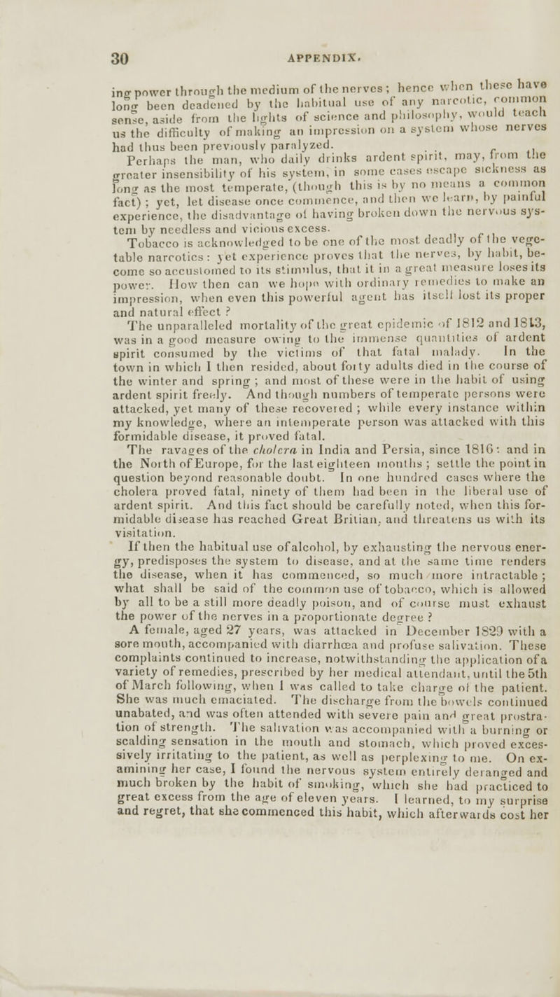 in<r power through the medium of the nerves ; hence when these have W been deadened by the habitual use of any narcotic, common sense, aside from the lights of science and philosophy, would teach us the difficulty of making an impression on a system whose nerves had thus been previously paralyzed. Perhaps the man, who daily drinks ardent, spirit, may, from the o-reater insensibility of his system, in some cases escape sickness as long a? the most temperate, (though this is by no means a common fact) ; yet, let disease once commence, and then we ham, by painful experience, the disadvantage oi having broken down the nervous sys- tem by needless and vicious excess. Tobacco is acknowledged to be one of the most deadly of (ho vege- table narcotics: yet experience proves that the nerves, by habit, be- come so accustomed to its stimulus, that it in a great measure loses its power. How then can we hopn with ordinary remedies to make an impression, when even this powerful agent has ilsull lost its proper and natural effect ? The unparalleled mortality of the great epidemic of 1812 and 1S13, was in a good measure owing to the immense quantities of ardent spirit consumed by the victims of that fatal malady. In the town in which I then resided, about foity adults died in the course of the winter and spring ; and most of these were in the habit of using ardent spirit freely. And though numbers of temperate persons were attacked, yet many of these recovered ; while every instance within my knowledge, where an intemperate person was attacked with this formidable disease, it proved fatal. The ravages of the cholera in India and Persia, since 181G : and in the Noith of Europe, for the last eighteen months ; settle the point in question beyond reasonable doubt. In one hundred cases where the cholera proved fatal, ninety of them had been in I he liberal use of ardent spirit. And this fact should be carefully noted, when this for- midable disease has reached Great Britian,. and threatens us with its visitation. If then the habitual use of alcohol, by exhausting the nervous ener- gy, predisposes the system to disease, and at the same time renders the disease, when it has commenced, so much more intractable ; what shall be said of the common use of tobacco, which is allowed by all to be a still more deadly poison, and of course must exhaust the power of the nerves in a proportionate decree ? A female, aged 27 years, was attacked in^ December 1S2D with a sore month, accompanied with diarrhoea and profuse salivation. These complaints continued to increase, notwithstanding the application of a variety of remedies, prescribed by her medical attendant, until the 5th of March following, when 1 was called to take charge oi the patient. She was much emaciated. The discharge from the bowels continued unabated, and was often attended with severe pain an^ great prostra- tion of strength. The salivation was accompanied with a burning or scalding sensation in the mouth and stomach, which proved exces- sively irritating to the patient, as well as perplexing to me. On ex- amining her case, I found the nervous system entirely deranged and much broken by the habit of smoking, which she had practiced to great excess from the age of eleven years. I learned, to my surprise and regret, that she commenced this habit, which afterwards cost her