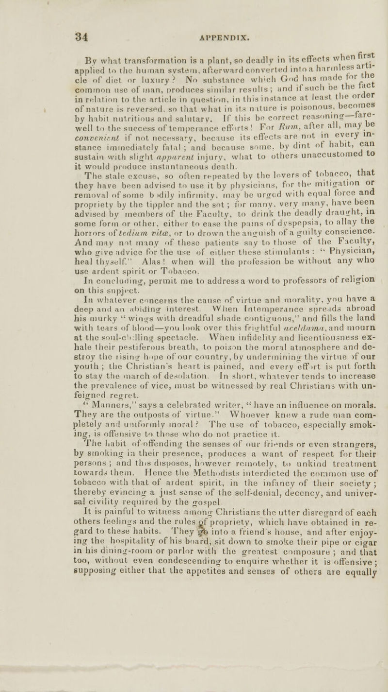 By what transformation is a plant, so deadly in its effects when r applied to the human avstem, afterward converted into a harmless ar cle of diet or luxury? No substance which God has made for trie common use of man, produces similar results; and if such oe trie • in relation to the article in question, in this instance at least the order of nature is reversed, so that what in its n iture is poisonous, becomes by habit nutritious and salutary. If this be correct reasoning—tare- well to the success of temperance efforts! For Rum, alter all, may De convenient if not necessary, because its effects are not in every in- stance immediately falal ; and because some, by dint of habit, can sustain with siiglit apparent injury, what to others unaccustomed to it would produce instantaneous death. The stale excuse, so often repeated by the lovers of tobacco, that they have been advised to use it by physicians, for the mitigation or removal of some b idily infirmity, may be urged with equal force and propriety by the tippler and the sot ; for many, very many, have been advised by members of the Faculty, to drink the deadly draught, m some form or other, either to ease the pains of dyspepsia, to allay the honors of tedium vita, or to drown the anguish of a guilty conscience. And may not many of these patients say to those of the Faculty, who give advice tor the use of either these stimulants :  Physician, heal thyself. Alas! when will the profession be without any who use ardent spirit or Tobacco. In concluding, permit me to addressa woid to professors of religion on this snpject. In whatever concerns the cause of virtue and morality, you have a deep ami an abiding interest Wiien Intemperance spreads abroad his murky wings with dreadful shade contiguous, and fills the land with tears of blood—you look over this frightful ar.elil.nina, and mourn at the soul-c'idlinir spectacle. When infidelity and licentiousness ex- hale their pestiferous breath, to poison the moral atmosphere and de- stroy the rising hope of our country, by undermining the virtue )f our youth ; the Christian's heart is pained, and every eff >rt is put forth to stay the march of desolation. In short, whatever tends to increase the prevalence of vice, must bo witnessed by real Christians with un- feigned regret.  Manners, says a celebrated writer,  have an influence on morals. They are the outposts of virtue. Whoever knew a rude man com- pletely and uniformly moral? The u<e of tobacco, especially smok- ing, is offensive to those who do not practice it. The habit nf-offending the senses of our friends or even strano-ers, by smoking in their presence, produces a want of respect for their persons ; and this disposes, however remotely, to unkind treatment towards them. Hence the Methodists interdicted the common use of tobacco with that of ardent spirit, in the infancy of their society; thereby evincing a just sense of the self-denial, decency, and univer- sal civility required by the gospel It is painful to witness among Christians the utter disregard of each others feelings and the rules of propriety, which have obtained in re- gard to these habits. They gb into a friend's house, and after enjoy- ing the hospitality of his board, sit down to smoke their pipe or cigar in his dining-room or parlor with the greatest composure ; and that too, without even condescending to enquire whether it is offensive ; supposing either that the appetites and senses of others aie equally