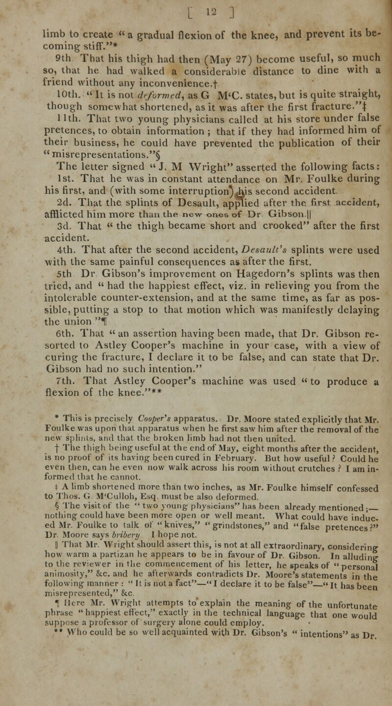 limb to create « a gradual flexion of the knee, and prevent its be- coming stiff.* 9th That his thigh had then (May 27) become useful, so much so, that he had walked a considerable distance to dine with a friend without any inconvenience.f 10th.  It is not dfformed^ as G M<C. states, but is quite straight, though somewhat shortened, as it was after the first fracture.| 11th. That two young physicians called at his store under false pretences, to obtain information ; that if they had informed him of their business, he could have prevented the publication of their  misrepresentations.§ The letter signed J. M Wright asserted the following facts: 1st. That he was in constant attendance on Mr. Foulke during his first, and (with some interruption^|l\is second accident. 2d. That the splints of Desault, applied after the first accident, afflicted him more than the new ones of Dr Gibson.|| 3d. That  the thigh became short and crooked after the first accident. 4th. That after the second accident, Desault's splints were used with the same painful consequences as after the first. 5th Dr Gibson's improvement on Hagedorn's splints was then tried, and  had the happiest effect, viz. in relieving you from the intolerable counter-extension, and at the same time, as far as pos- sible, putting a stop to that motion which was manifestly delaying the union t 6th. That  an assertion having been made, that Dr. Gibson re- sorted to Astley Cooper's machine in your case, with a view of curing the fracture, I declare it to be false, and can state that Dr. Gibson had no such intention. 7th. That Astley Cooper's machine was used  to produce a flexion of the knee.** * This is precisely Cooper's apparatus. Dr. Moore stated explicitly that Mr. Foulke was upon thai apparatus when he first saw him after the removal of the new splints, and that the broken limb had not then united. f The thigh being useful at the end of May, eight months after the accident, is no proof of its having been cured in February. But how useful.' Could he even then, can he even now walk across his room without crutches ? I am in- formed that he cannot. i A limb shortened more than two inches, as Mr. Foulke himself confessed to Thos. G M'Culloh, Esq. must be also deformed. § The visit of tlie  two young phy.sicians has been already mentioned; nothing could have been more open or well meant. What could have induc- ed Mr. Foulke to talk of knives, grindstones, and false pretences.'' Dr- Moore says bnbery 1 hope not. II That Mr. Wright should assert this, is not at all extraordinary, considering how warm a partizan he appears to be in favour of Dr. Gibson. In alluding to the reviewer in the commencement of his letter, he speaks of personal animosity, &c. and he afterwards contradicts Dr. Moore's statements in the following manner :  It is not a fact— I declare it to be false— It has been misrepresented, &c. T Here Mr. Wright attempts to'explain the meaning of the unfortunate phrase  happiest effect, exactly in the technical language that one would suppose a professor of surgery alone could employ. •• Who could be so well acquainted with Dr. Gibson's  intentions as Dr