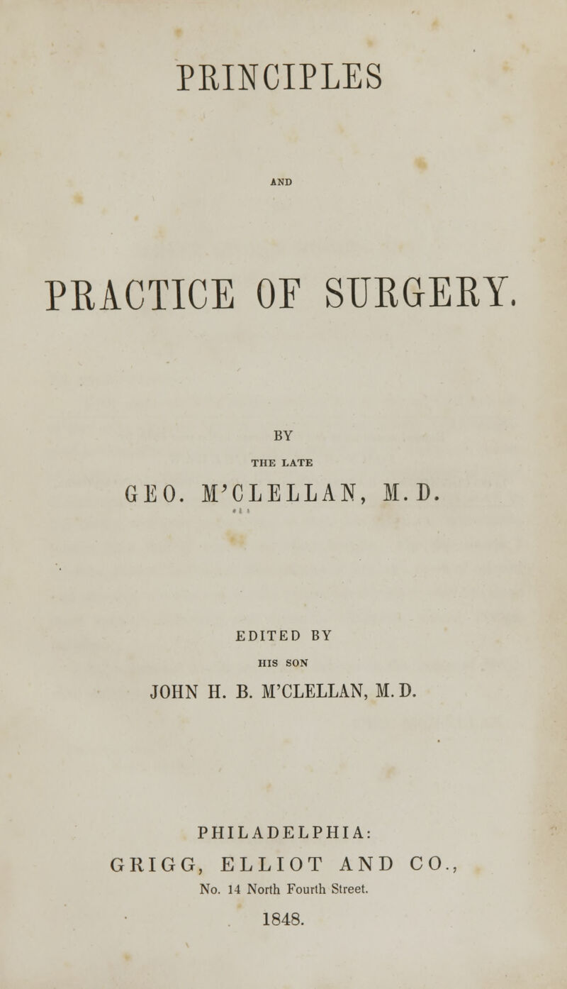 PRINCIPLES PRACTICE OF SURGERY. BY THE LATE GEO. M'CLELLAN, M. D EDITED BY HIS SON JOHN H. B. M'CLELLAN, M. D. PHILADELPHIA: GRIGG, ELLIOT AND CO No. 14 North Fourth Street. 1848.